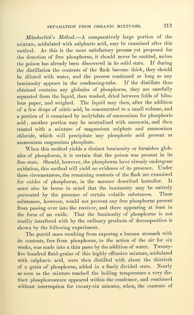 Mitscherlich's Method.—A comparatively large portion of the mixture, acidulated with sulphuric acid, may be examined after this method. As this is the most satisfactory process yet proposed for the detection of free phosphorus, it should never be omitted, unless the poison has already been discovered in its solid state. If during the distillation the contents of the flask become thick, they should be diluted with water, and the process continued as long as any luminosity appears in the condensing-tube. If the distillate thus obtained contains any globules of phosphorus, they are carefully separated from the liquid, then washed, dried between folds of bibu- lous paper, and weighed. The liquid may then, after the addition of a few drops of nitric acid, be concentrated to a small volume, and a portion of it examined by molybdate of ammonium for phosphoric acid; another portion may be neutralized with ammonia, and then treated with a mixture of magnesium sulphate and ammonium chloride, which will precipitate 'any phosphoric acid present as ammonium magnesium phosphate. When this method yields a distinct luminosity or furnishes glob- ules of phosphorus, it is certain that the poison was present in its free state. Should, however, the phosphorus have already undergone oxidation, this method will yield no evidence of its presence. Under these circumstances, the remaining contents of the flask are examined for oxides of phosphorus, in the manner described hereafter. It must also be borne in mind that the luminosity may be entirely prevented by the presence of certain volatile substances. These substances, however, would not prevent any free phosphorus present from passing over into the receiver, and there appearing at least in the form of an oxide. That the luminosity of phosphorus is not readily interfered with by the ordinary products of decomposition is shown by the following experiment. The putrid mass resulting from exposing a human stomach with its contents, free from phosphorus, to the action of the air for six weeks, was made into a thin paste by the addition of water. Twenty- five hundred fluid-grains of this highly offensive mixture, acidulated with sulphuric acid, were then distilled with about the thirtieth of a grain of phosphorus, added in a finely divided state. Nearly as soon as the mixture reached the boiling temperature a very dis- tinct phosphorescence appeared within the condenser, and continued without interruption for twenty-six minutes, when, the contents of