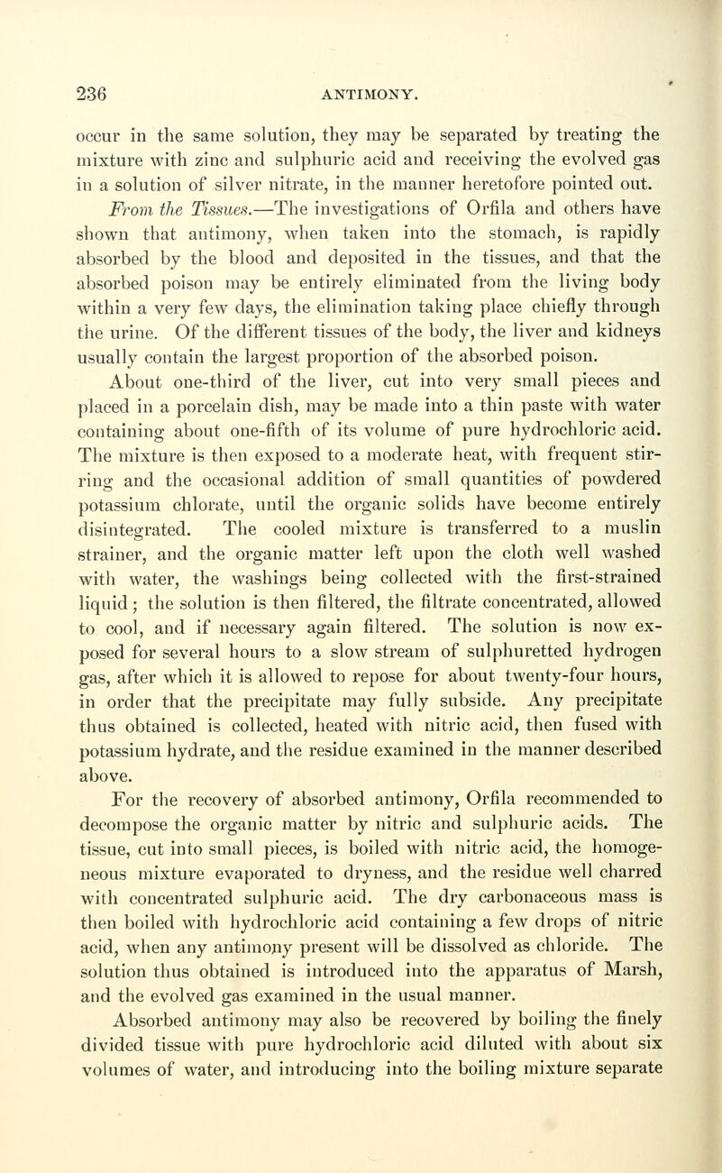 occur in the same solution, they may be separated by treating the mixture with zinc and sulphuric acid and receiving the evolved gas in a solution of silver nitrate, in the manner heretofore pointed out. From the Tissues.—The investigations of Orfila and others have shown that antimony, when taken into the stomach, is rapidly absorbed by the blood and deposited in the tissues, and that the absorbed poison may be entirely eliminated from the living body within a very few days, the elimination taking place chiefly through the urine. Of the different tissues of the body, the liver and kidneys usually contain the largest proportion of the absorbed poison. About one-third of the liver, cut into very small pieces and placed in a porcelain dish, may be made into a thin paste with water containing about one-fifth of its volume of pure hydrochloric acid. The mixture is then exposed to a moderate heat, with frequent stir- ring and the occasional addition of small quantities of powdered potassium chlorate, until the organic solids have become entirely disintegrated. The cooled mixture is transferred to a muslin strainer, and the organic matter left upon the cloth well washed with water, the washings being collected with the first-strained liquid; the solution is then filtered, the filtrate concentrated, allowed to cool, and if necessary again filtered. The solution is now ex- posed for several hours to a slow stream of sulphuretted hydrogen gas, after which it is allowed to repose for about twenty-four hours, in order that the precipitate may fully subside. Any precipitate thus obtained is collected, heated with nitric acid, then fused with potassium hydrate, and the residue examined in the manner described above. For the recovery of absorbed antimony, Orfila recommended to decompose the organic matter by nitric and sulphuric acids. The tissue, cut into small pieces, is boiled with nitric acid, the homoge- neous mixture evaporated to dryness, and the residue well charred with concentrated sulphuric acid. The dry carbonaceous mass is then boiled with hydrochloric acid containing a few drops of nitric acid, when any antimony present will be dissolved as chloride. The solution thus obtained is introduced into the apparatus of Marsh, and the evolved gas examined in the usual manner. Absorbed antimony may also be recovered by boiling the finely divided tissue with pure hydrochloric acid diluted with about six volumes of water, and introducing into the boiling mixture separate