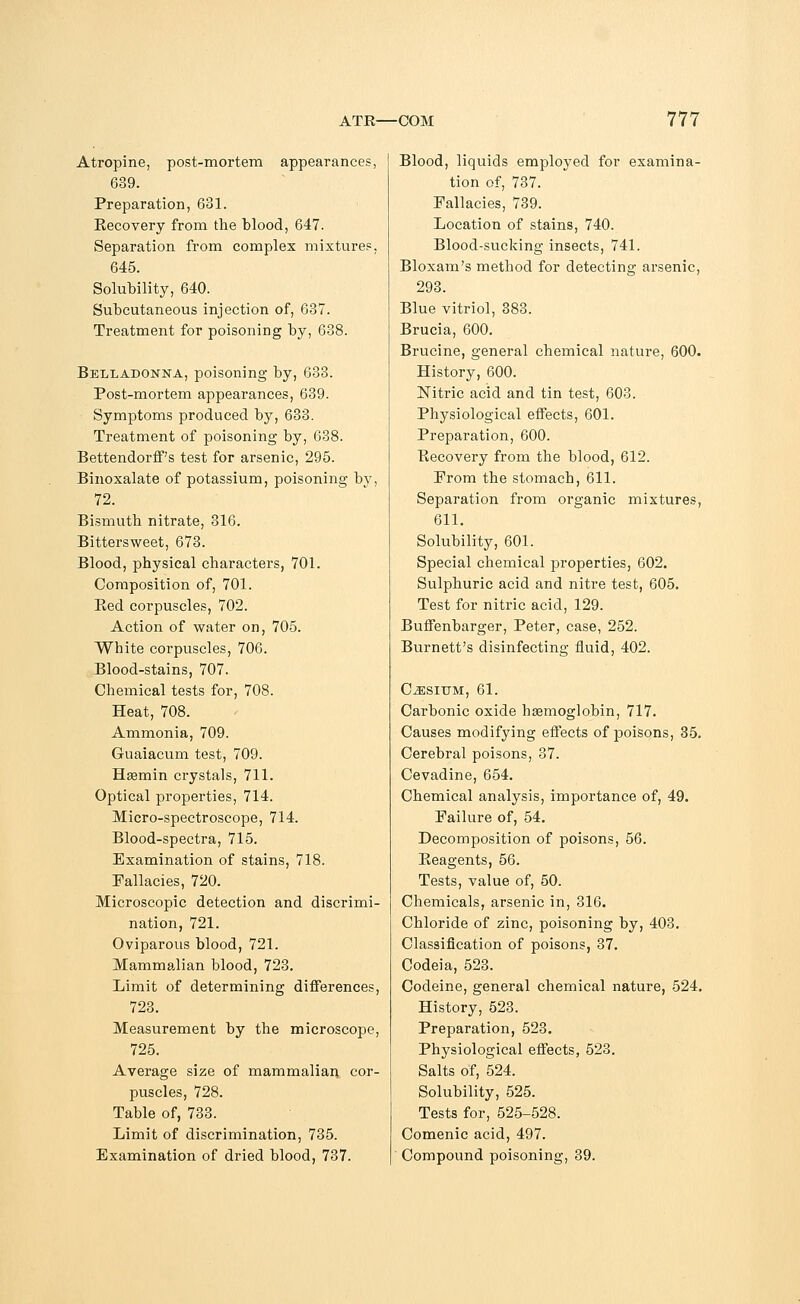 Atropine, post-mortem appearances, 639. Preparation, 631. Recovery from the blood, 647. Separation from complex mixtures, 645. Solubility, 640. Subcutaneous injection of, 637. Treatment for poisoning by, 638. Belladonna, poisoning by, 633. Post-mortem appearances, 639. Symptoms produced by, 633. Treatment of poisoning by, 638. Bettendorff's test for arsenic, 295. Binoxalate of potassium, poisoning by, 72. Bismuth nitrate, 316. Bittersweet, 673. Blood, physical characters, 701. Composition of, 701. Bed corpuscles, 702. Action of water on, 705. White corpuscles, 706. Blood-stains, 707. Chemical tests for, 708. Heat, 708. Ammonia, 709. Guaiacum test, 709. Hsemin crystals, 711. Optical properties, 714. Micro-spectroscope, 714. Blood-spectra, 715. Examination of stains, 718. Fallacies, 720. Microscopic detection and discrimi- nation, 721. Oviparous blood, 721. Mammalian blood, 723. Limit of determining differences, 723. Measurement by the microscope, 725. Average size of mammalian cor- puscles, 728. Table of, 733. Limit of discrimination, 735. Examination of dried blood, 737. Blood, liquids employed for examina- tion of, 737. Fallacies, 739. Location of stains, 740. Blood-sucking insects, 741. Bloxam's method for detecting arsenic, 293. Blue vitriol, 383. Brucia, 600. Brucine, general chemical nature, 600. History, 600. Nitric acid and tin test, 603. Physiological effects, 601. Preparation, 600. Becovery from the blood, 612. From the stomach, 611. Separation from organic mixtures, 611. Solubility, 601. Special chemical properties, 602. Sulphuric acid and nitre test, 605. Test for nitric acid, 129. Buffenbarger, Peter, case, 252. Burnett's disinfecting fluid, 402. Cesium, 61. Carbonic oxide haemoglobin, 717. Causes modifying effects of poisons, 35. Cerebral poisons, 37. Cevadine, 654. Chemical analysis, importance of, 49. Failure of, 54. Decomposition of poisons, 56. Beagents, 56. Tests, value of, 50. Chemicals, arsenic in, 316. Chloride of zinc, poisoning by, 403. Classification of poisons, 37. Codeia, 523. Codeine, general chemical nature, 524. History, 523. Preparation, 523. Physiological effects, 523. Salts of, 524. Solubility, 525. Tests for, 525-528. Comenic acid, 497. Compound poisoning, 39.