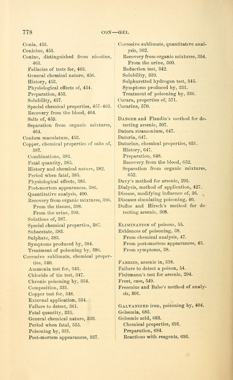 Conia, 453. Conicine, 453. Conine, distinguished from nicotine, 463. Fallacies of tests for, 463. General chemical nature, 456. History, 453. Physiological effects of, 454. Preparation, 453. Solubility, 457. Special chemical properties, 457-463. Recovery from the blood, 464. Salts of, 45.9. Separation from organic mixtures, 464. Conium maculatum, 453. Copper, chemical properties of salts of, 387. Combinations, 383. Fatal quantity, 385. History and chemical nature, 382. Period when fatal, 385. Physiological effects, 383. Post-mortem appearances, 386. Quantitative analysis, 400. Recovery from organic mixtures, 396. From the tissues, 398. From the urine, 399. Solutions of, 387. Special chemical properties, 387. Subacetate, 383. Sulphate, 383. Symptoms produced by, 384. Treatment of poisoning by, 386. Corrosive sublimate, chemical proper- ties, 340. Ammonia test for, 343. Chloride of tin test, 347. Chronic poisoning by, 334. Composition, 331. Copper test for, 348. External application, 334. Failure to detect, 361. Fatal quantity, 335. General chemical nature, 339. Period when fatal, 335. Poisoning by, 331. Post-mortem appearances, 337. Corrosive sublimate, quantitative anal- ysis, 362. Recovery from organic mixtures, 354. From the urine, 360. Reduction test, 342. Solubility, 339. Sulphuretted hydrogen test, 345. Symptoms produced by, 331. Treatment of poisoning by, 336. Curara, properties of, 571. Curarine, 570. Danger and Flandin's method for de- tecting arsenic, 307. Datura stramonium, 647. Daturia, 647. Daturine, chemical properties, 651. History, 647. Preparation, 648. Recovery from the blood, 652. Separation from organic mixtures, 652. Davy's method for arsenic, 295. Dialysis, method of application, 427. Disease, modifying influence of, 36. Diseases simulating poisoning, 40. Duflos and Hirsch's method for de- tecting arsenic, 308. Elimination of poisons, 55. Evidences of poisoning, 38. From chemical analysis, 47. From post-mortem appearances, 43. From symptoms, 38. Fabrics, arsenic in, 318. Failure to detect a poison, 54. Fleitmann's test for arsenic, 294. Freet, case, 549. Fresenius and Babo's method of analy- sis, 301. Galvanized iron, poisoning by, 404. Gelsemia, 683. Gelsemic acid, 683. Chemical properties, 691. Preparation, 684. Reactions with reagents, 693.