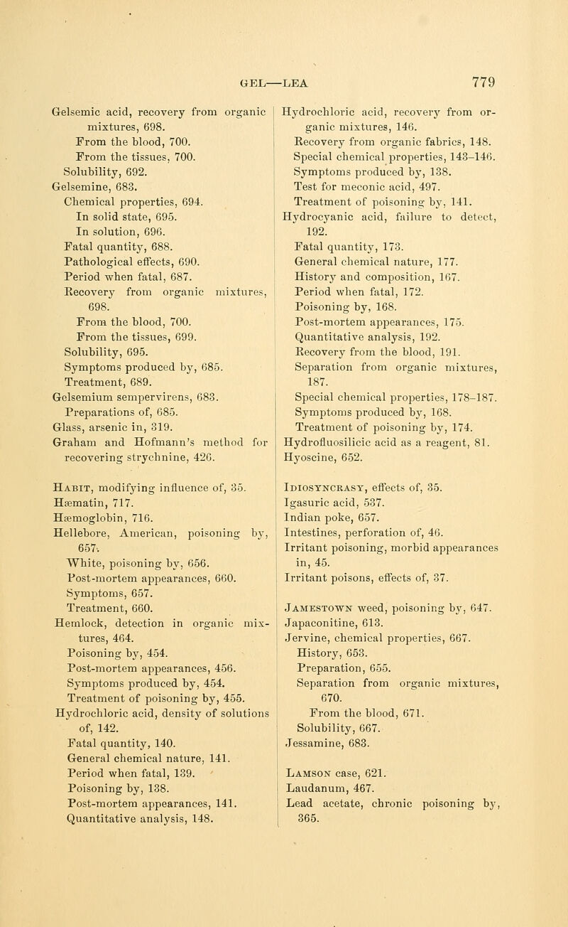 Gelsernic acid, recovery from organic mixtures, 698. From the blood, 700. From the tissues, 700. Solubility, 692. Gelsemine, 683. Chemical properties, 694. In solid state, 695. In solution, 696. Fatal quantity, 688. Pathological effects, 690. Period when fatal, 687. Recovery from organic mixtures, 698. From the blood, 700. From the tissues, 699. Solubility, 695. Symptoms produced by, 685. Treatment, 689. Gelsemium sempervirens, 683. Preparations of, 685. Glass, arsenic in, 319. Graham and Hofmann's method for recovering strychnine, 426. Habit, modifying influence of, 35. Hasmatin, 717. Haemoglobin, 716. Hellebore, American, poisoning by, 657, White, poisoning by, 656. Post-mortem appearances, 660. Symptoms, 657. Treatment, 660. Hemlock, detection in organic mix- tures, 464. Poisoning by, 454. Post-mortem appearances, 456. Symptoms produced by, 454. Treatment of poisoning by, 455. Hydrochloric acid, density of solutions of, 142. Fatal quantity, 140. General chemical nature, 141. Period when fatal, 139. Poisoning by, 138. Post-mortem appearances, 141. Quantitative analysis, 148. Hydrochloric acid, recovery from or- ganic mixtures, 146. Recovery from organic fabrics, 148. Special chemical properties, 143-146. Symptoms produced by, 138. Test for meconic acid, 497. Treatment of poisoning by, 141. Hydrocyanic acid, failm-e to detect, 192. Fatal quantity, 173. General chemical nature, 177. History and composition, 167. Period when fatal, 172. Poisoning by, 168. Post-mortem appearances, 175. Quantitative analysis, 192. Recovery from the blood, 191. Separation from organic mixtures, 187. Special chemical properties, 178-187. Symptoms produced by, 168. Treatment of poisoning by, 174. Hydrofluosilicic acid as a reagent, 81. Hyoscine, 652. Idiosyncrasy, effects of, 35. Igasuric acid, 537. Indian poke, 657. Intestines, perforation of, 46. Irritant poisoning, morbid appearances in, 45. Irritant poisons, effects of, 37. Jamestown weed, poisoning by, 647. Japaconitine, 613. Jervine, chemical properties, 667. History, 653. Preparation, 655. Separation from organic mixtures, 670. From the blood, 671. Solubility, 667. Jessamine, 683. Lamson case, 621. Laudanum, 467. Lead acetate, chronic poisoning by, 365.