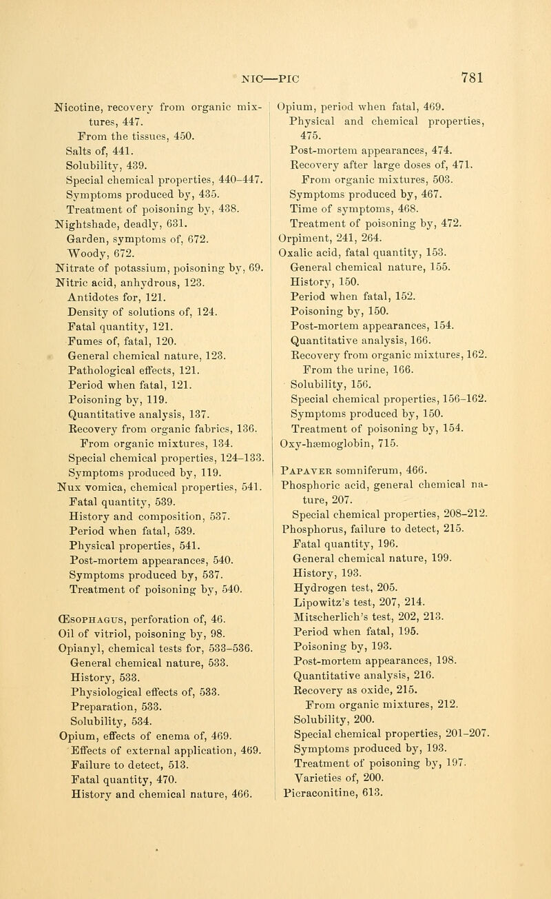 Nicotine, recovery from organic mix- tures, 447. From the tissues, 450. Salts of, 441. Solubility, 439. Special chemical properties, 440-447. Symptoms produced by, 435. Treatment of poisoning by, 438. Nightshade, deadly, 631. Garden, symptoms of, 672. Woody, 672. Nitrate of potassium, poisoning by, 69. Nitric acid, anhydrous, 123. Antidotes for, 121. Density of solutions of, 124. Fatal quantity, 121. Fumes of, fatal, 120. General chemical nature, 123. Pathological effects, 121. Period when fatal, 121. Poisoning by, 119. Quantitative analysis, 137. Recovery from organic fabrics, 136. From organic mixtures, 134. Special chemical properties, 124-133. Symptoms produced by, 119. Nux vomica, chemical properties, 541. Fatal quantity, 539. History and composition, 537. Period when fatal, 539. Physical properties, 541. Post-mortem appearances, 540. Symptoms produced by, 537. Treatment of poisoning by, 540. (Esophagus, perforation of, 46. Oil of vitriol, poisoning by, 98. Opianyl, chemical tests for, 533-536. General chemical nature, 533. History, 533. Physiological effects of, 533. Preparation, 533. Solubility, 534. Opium, effects of enema of, 469. Effects of external application, 469. Failure to detect, 513. Fatal quantity, 470. History and chemical nature, 466. Opium, period when fatal, 469. Physical and chemical properties, 475. Post-mortem appearances, 474. Recovery after large doses of, 471. From organic mixtures, 503. Symptoms produced by, 467. Time of symptoms, 468. Treatment of poisoning by, 472. Orpiment, 241, 264. Oxalic acid, fatal quantity, 153. General chemical nature, 155. History, 150. Period when fatal, 152. Poisoning by, 150. Post-mortem appearances, 154. Quantitative analysis, 166. Recovery from organic mixtures, 162. From the urine, 166. Solubility, 156. Special chemical properties, 156-162. Symptoms produced by, 150. Treatment of poisoning by, 154. Oxy-hjemoglobin, 715. Pap aver somniferum, 466. Phosphoric acid, general chemical na- ture, 207. Special chemical properties, 208-212. Phosphorus, failure to detect, 215. Fatal quantity, 196. General chemical nature, 199. History, 193. Hydrogen test, 205. Lipowitz's test, 207, 214. Mitscherlich's test, 202, 213. Period when fatal, 195. Poisoning by, 193. Post-mortem appearances, 198. Quantitative analysis, 216. Recovery as oxide, 215. From organic mixtures, 212. Solubility, 200. Special chemical properties, 201-207. Symptoms produced by, 193. Treatment of poisoning by, 197. Varieties of, 200. Picraconitine, 613.