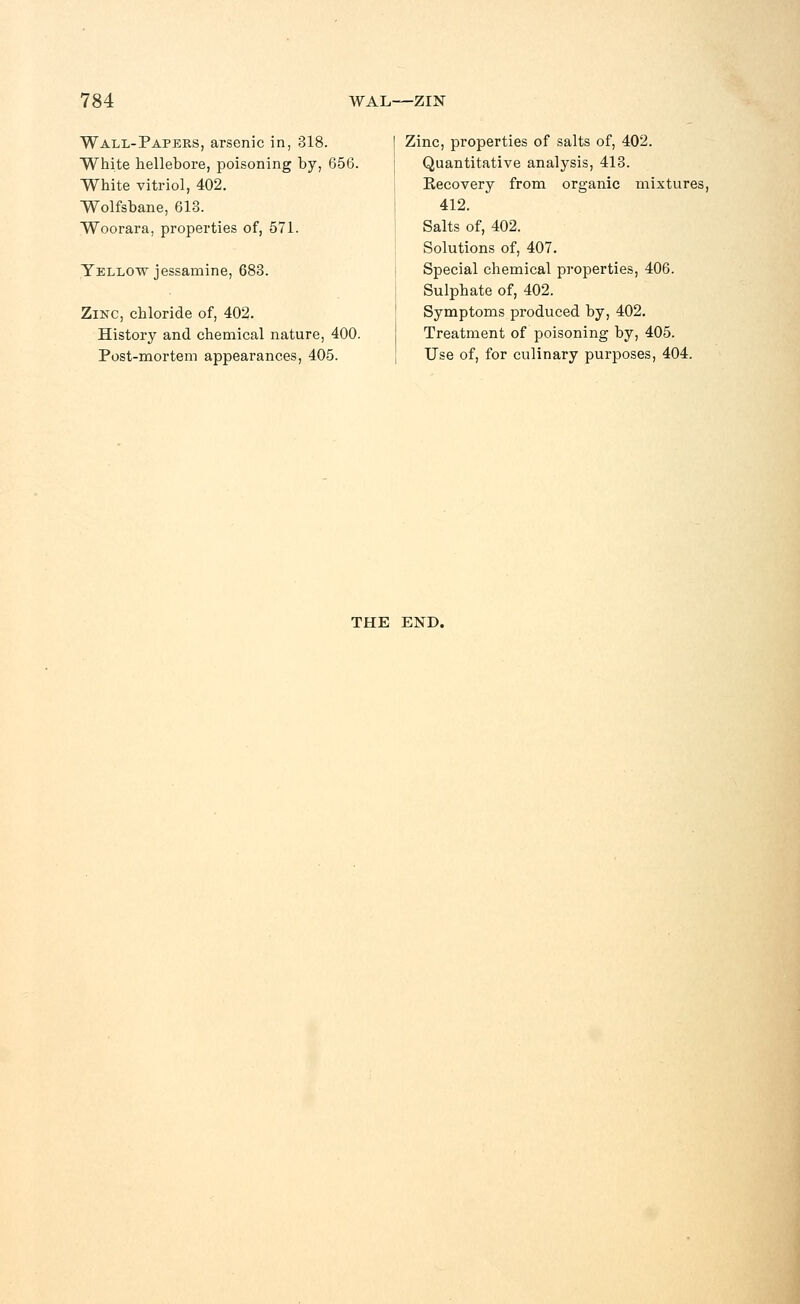 Wall-Papers, arsenic in, 318. White hellebore, poisoning by, 656. White vitriol, 402. Wolfsbane, 613. Woorara, properties of, 571. Yellow jessamine, 683. Zinc, chloride of, 402. History and chemical nature, 400. Post-mortem appearances, 405. Zinc, properties of salts of, 402. Quantitative analysis, 413. Recovery from organic mixtures, 412. Salts of, 402. Solutions of, 407. Special chemical properties, 406. Sulphate of, 402. Symptoms produced by, 402. Treatment of poisoning by, 405. Use of, for culinary purposes, 404. THE END.