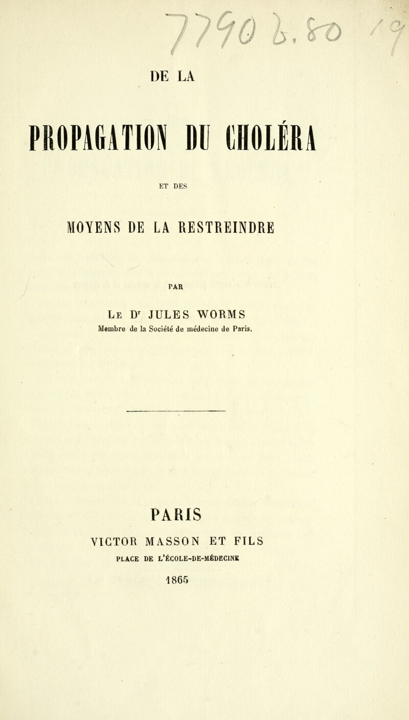 PROPAliATIOPI DU IIHOLÉRA ET DES MOYENS DE LA RESTREINDRE PAR Le D^ JULES WORMS Membre de la Société de médecine de Paris. PARIS VICTOR MASSON ET FILS PLACE DE L'ÉCOLE-DE-MÉDECINK 1865