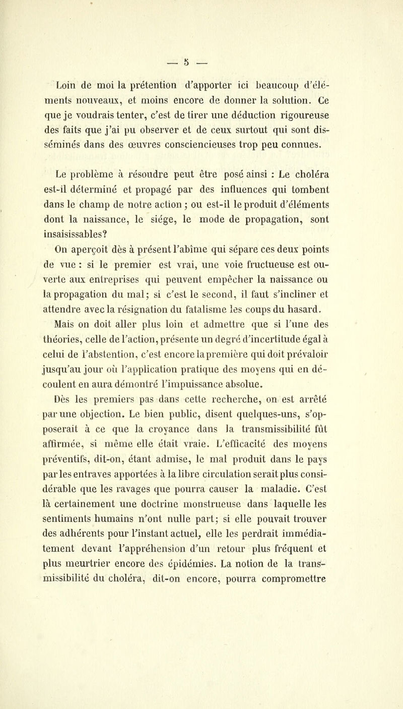 Loin de moi la prétention d'apporter ici beaucoup d'élé- ments nouveaux, et moins encore de donner la solution. Ce que je voudrais tenter, c'est de tirer une déduction rigoureuse des faits que j'ai pu observer et de ceux surtout qui sont dis- séminés dans des œuvres consciencieuses trop peu connues. Le problème à résoudre peut être posé ainsi : Le choléra est-il déterminé et propagé par des influences qui tombent dans le champ de notre action ; ou est-il le produit d'éléments dont la naissance, le siège, le mode de propagation, sont insaisissables? On aperçoit dès à présent l'abîme qui sépare ces deux points de vue : si le premier est vrai, une voie fructueuse est ou- verte aux entreprises qui peuvent empêcher la naissance ou la propagation du mal; si c'est le second, il faut s'incliner et attendre avecla résignation du fatalisme les coups du hasard. Mais on doit aller plus loin et admettre que si l'une des théories, celle de l'action, présente un degré d'incertitude égal à celui de l'abstention, c'est encore la première qui doit prévaloir jusqu'au jour où l'application pratique des moyens qui en dé- coulent en aura démontré l'impuissance absolue. Dès les premiers pas dans cette recherche, on est arrêté par une objection. Le bien pubhc, disent quelques-uns, s'op- poserait à ce que la croyance dans la transmissibilité fût affirmée, si même elle était vraie. L'efficacité des moyens préventifs, dit-on, étant admise, le mal produit dans le pays parles entraves apportées à la libre circulation serait plus consi- dérable que les ravages que pourra causer la maladie. C'est là certainement une doctrine monstrueuse dans laquelle les sentiments humains n'ont nulle part; si elle pouvait trouver des adhérents pour l'instant actuel, elle les perdrait immédia- tement devant l'appréhension d'un retour plus fréquent et plus meurtrier encore des épidémies. La notion de la trans- missibilité du choléra, dit-on encore, pourra compromettre