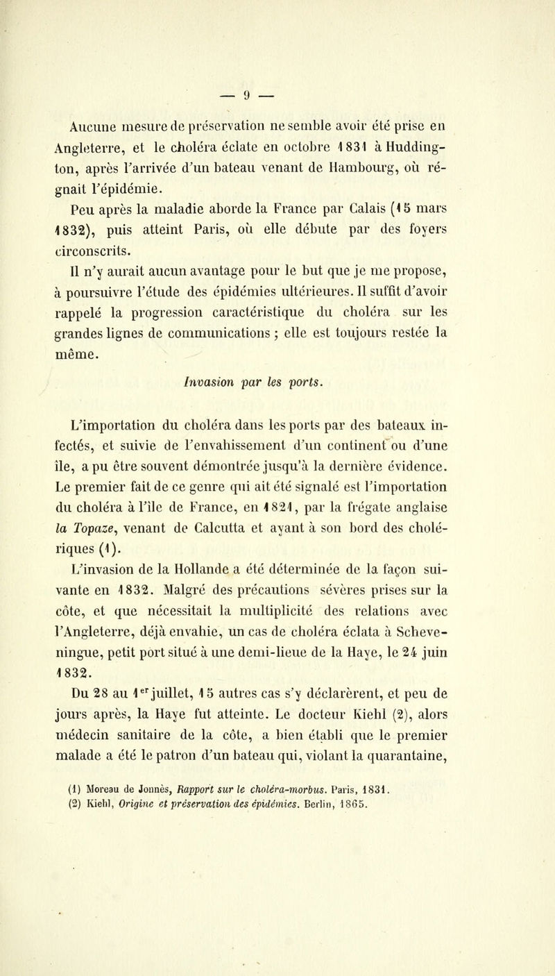 Aucune mesure de préservation ne semble avoir été prise en Angleterre, et le choléra éclate en octobre 1831 à Hudding- ton, après l'arrivée d'un bateau venant de Hambourg, où ré- gnait répidémie. Peu après la maladie aborde la France par Calais (15 mars 4 832), puis atteint Paris, où elle débute par des foyers circonscrits. Il n'y aurait aucun avantage pour le but que je me propose, à poursuivre Tétude des épidémies ultérieures. Il suffit d'avoir rappelé la progression caractéristique du choléra sur les grandes lignes de communications ; elle est toujours restée la même. Invasion par les ports. L'importation du choléra dans les ports par des bateaux, in- fectés, et suivie de l'envahissement d'un continent ou d'une île, a pu être souvent démontrée jusqu'à la dernière évidence. Le premier fait de ce genre qui ait été signalé est l'importation du choléra à l'île de France, en 4 821, par la frégate anglaise la Topaze^ venant de Calcutta et ayant à son bord des cholé- riques (1). L'invasion de la Hollande a été déterminée de la façon sui- vante en 1832. Malgré des précautions sévères prises sur la côte, et que nécessitait la multiplicité des relations avec l'Angleterre, déjà envahie, un cas de choléra éclata à Scheve- ningue, petit port situé à une demi-lieue de la Haye, le 24 juin 1832. Du 28 au 1^juillet, 15 autres cas s'y déclarèrent, et peu de jours après, la Haye fut atteinte. Le docteur Kiehl (2), alors médecin sanitaire de la côte, a bien étabh que le premier malade a été le patron d'un bateau qui, violant la quarantaine, (1) Moreau de Jonnès, Rapport sur le choléra-morbus. Paris, 1831. (2) Kiehl, Origine et préservation des épidémies. Berlin, 1865.