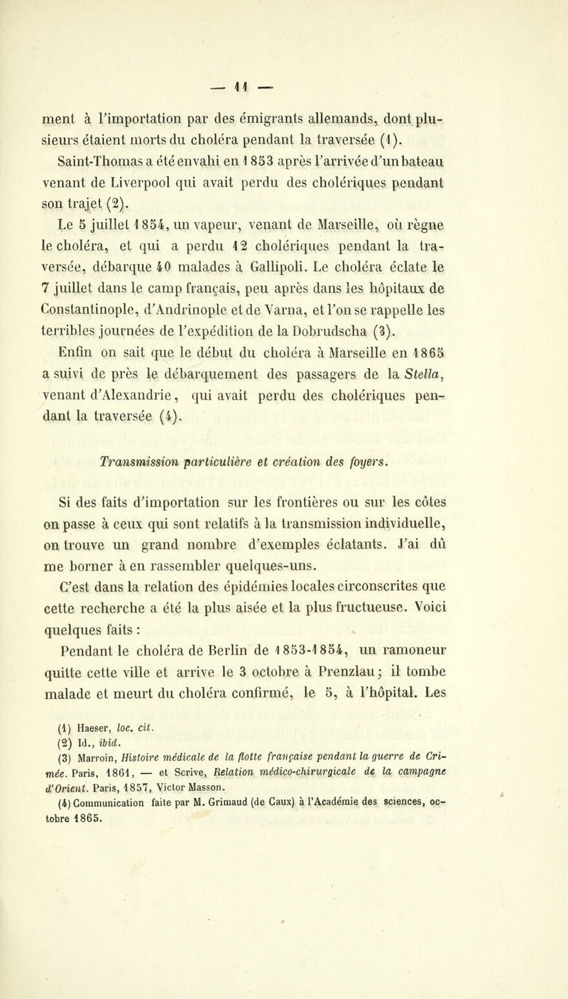 — li- ment à rimportation par des émigrants allemands, dont plu- sieurs étaient morts du choléra pendant la traversée (1). Saint-Thomas a été envahi en 1853 après l'arrivée d'un bateau venant de Liverpool qui avait perdu des cholériques pendant son trajet (2). Le 5 juillet 1 8o4, un vapeur, venant de Marseille, où règne le choléra, et qui a perdu 12 cholériques pendant la tra- versée, débarque 40 malades à GallipoU. Le choléra éclate le 7 juillet dans le camp français, peu après dans les hôpitaux de Constantinople, d'Andrinople et de Varna, et Fon se rappelle les terribles journées de l'expédition de la Dobrudscha (3). Enfin on sait que le début du choléra à Marseille en 1865 a suivi de près le débarquement des passagers de la Stella, venant d'Alexandrie, qui avait perdu des cholériques pen- dant la traversée (4). Transmission parUculière et création des foyers. Si des faits d'importation sur les frontières ou sur les côtes on passe à ceux qui sont relatifs à la transmission individuelle, on trouve un grand nombre d'exemples éclatants. J'ai dû me borner à en rassembler quelques-uns. C'est dans la relation des épidémies locales circonscrites que cette recherche a été la plus aisée et la plus fructueuse. Voici quelques faits : Pendant le choléra de Berlin de 1853-1854, un ramoneur quitte cette ville et arrive le 3 octobre à Prenzlau ; il tombe malade et meurt du choléra confirmé, le 5, à l'hôpital. Les (1) Haeser, loe. cit. (2) Id., ibid. (3) Marroin, Histoire médicale de la flotte française pendant la guerre de Cri- mée. Paris, 186i, — et Scrive, Relation médico-chirurgicale de la campagne d'Orient. Paris, 1857, Victor Masson. (4) Communication faite par M. Grimaud (de Caux) à l'Académie des sciences, oc- tobre 4865.