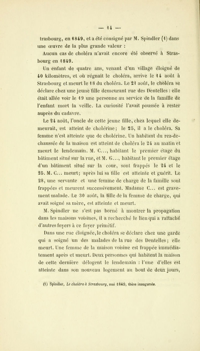 trasbourg, en 1849, et a été consigné par M. Spindler (1) dans une œuvre de la plus grande valeur : Aucun cas de choléra n'avait encore été observé à Stras- bourg en 1849. Un enfant de quatre ans, venant d'un village éloigné de 40 kilomètres, et où régnait le choléra, arrive le 1 4 août à Strasbourg et meurt le 18 du choléra. Le 21 août, le choléra se déclare chez une jeune fille demeurant rue des Dentelles : elle était allée voir le 19 une personne au service de la famille de Tenfant mort la veille. La curiosité l'avait poussée à rester auprès du cadavre. Le 24 août, l'^oncle de cette jeune fille, chez lequel elle de- meurait, est atteint de cholérine; le 25, il a le choléra. Sa femme n'est atteinte que de cholérine. Un habitant du rez-de- chaussée de la maison est atteint de choléra le 24 au matin et meurt le lendemain. M. C..., habitant le premier étage du bâtiment situé sur la rue, et M. G..., habitant le premier étage d'un bâtiment situé sur la cour, sont frappés le 24 et le 25. M. C... meurt; après lui sa fille est atteinte et guérit. Le 28, une servante et une femme de charge de la famille sont frappées et meurent successivement. Madame C... est grave- ment malade. Le 30 août, la fille de la femme de charge, qui avait soigné sa mère, est atteinte et meurt. M. Spindler ne s'est pas borné à montrer la propagation dans les maisons voisines, il a recherché le lien qui a rattaché d'autres foyers à ce foyer primitif. Dans une rue éloignée,le choléra se déclare chez une garde qui a soigné un des malades de la rue des Dentelles ; elle meurt. Une femme de la maison voisine est frappée immédia- tement après et meurt. Deux personnes qui habitent la maison de cette dernière délogent le lendemain : l'une d'elles est atteinte dans son nouveau logement au bout de deux jours,