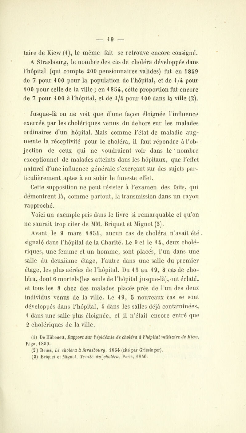 taire de Kiew (1), le même fait se retrouve encore consigné. A Strasbourg, le nombre des cas de chole'ra développés dans l'hôpital (qui compte 200 pensionnaires valides) fut en 1849 de 7 pour i 00 pour la population de Thôpital, et de 1/4 pour 100 pour celle de la ville ; en 1 854, cette proportion fut encore de 7 pour 100 àThôpital, et de 3/4 pour 100 dans la ville (2). Jusque-là on ne voit que d'une façon éloignée Tinfluence exercée par les cholériques venus du dehors sur les malades ordinaires d'un hôpital. Mais comme Tétat de maladie aug- mente la réceptivité pour le choléra, il faut répondre à Tob- jection de ceux qui ne voudraient voir dans le nombre exceptionnel de malades atteints dans les hôpitaux, que Teffet naturel d'une influence générale s'exerçant sur des sujets par- ticulièrement aptes à en subir le funeste effet. Cette supposition ne peut résister à l'examen des faits, qui démontrent là, comme partout, la transmission dans un rayon rapproché. Voici un exemple pris dans le livre si remarquable et qu'on ne saurait trop citer de MM. Briquet et Mignot (3). Avant le 9 mars 1854, aucun cas de choléra n'avait été signalé dans l'hôpital de la Charité. Le 9 et le 14, deux cholé- riques, une femme et un homme, sont placés, l'un dans une salle du deuxième étage, l'autre dans une salle du premier étage, les plus aérées de l'hôpital. Du 15 au 19, 8 cas de cho- léra, dont 6 mortels (les seuls de l'hôpital jusque-là), ont éclaté, et tous les 8 chez des malades placés près de l'un des deux individus venus de la ville. Le 19, 5 nouveaux cas se sont développés dans l'hôpital, 4 dans les salles déjà contaminées, 1 dans une salle plus éloignée, et il n'était encore entré que 2 cholériques de la ville. (i) De Hûbenett, Rapport sur l'épidémie de choléra à l'hôpital militaire de Kietu. Riga, 1850. (2) Reuss, Le choléra à Strasbourg, 1854 (cité par Griesinger). (3) Briquet et Mignot, Traité du choléra. Paris, 1850.