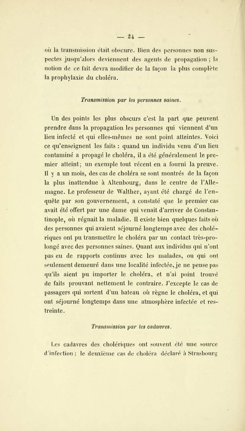 où la transmission était obscure. Bien des personnes non sus- pectes jusqu'alors deviennent des agents de propagation 3 la notion de ce fait devra modifier de la façon la plus complète la prophylaxie du choléra. Transmission par les personnes saines. Un des points les plus obscurs c'est la part que peuvent prendre dans la propagation les personnes qui viennent d'un lieu infecté et qui elles-mêmes ne sont point atteintes. Voici ce qu'enseignent les faits : quand un individu venu d'un lieu contaminé a propagé le choléra, il a été généralement le pre- mier atteint; un exemple tout récent en a fourni la preuve. Il y a un mois, des cas de choléra se sont montrés de la façon la plus inattendue à Altenbourg, dans le centre de l'Alle- magne. Le professeur de Walther, ayant été chargé de l'en- quête par son gouvernement, a constaté que le premier cas avait été offert par une dame qui venait d'arriver de Constan- tinople, où régnait la maladie. Il existe bien quelques faits où des personnes qui avaient séjourné longtemps avec des cholé- riques ont pu transmettre le choléra par un contact très-pro- longé avec des personnes saines. Quant aux individus qui n'ont pas eu de rapports continus avec les malades, ou qui ont seulement demeuré dans une localité infectée, je ne pense pas qu'ils aient pu importer le choléra, et n'ai point trouvé de faits prouvant nettement le contraire. J'excepte le cas de passagers qui sortent d'un bateau où règne le choléra, et qui ont séjourné longtemps dans une atmosphère infectée et res- treinte. Transmission par les cadavres. Les cadavres des cholériques ont souvent été une source d'infection ; le deuxième cas de choléra déclaré à Strasbourg