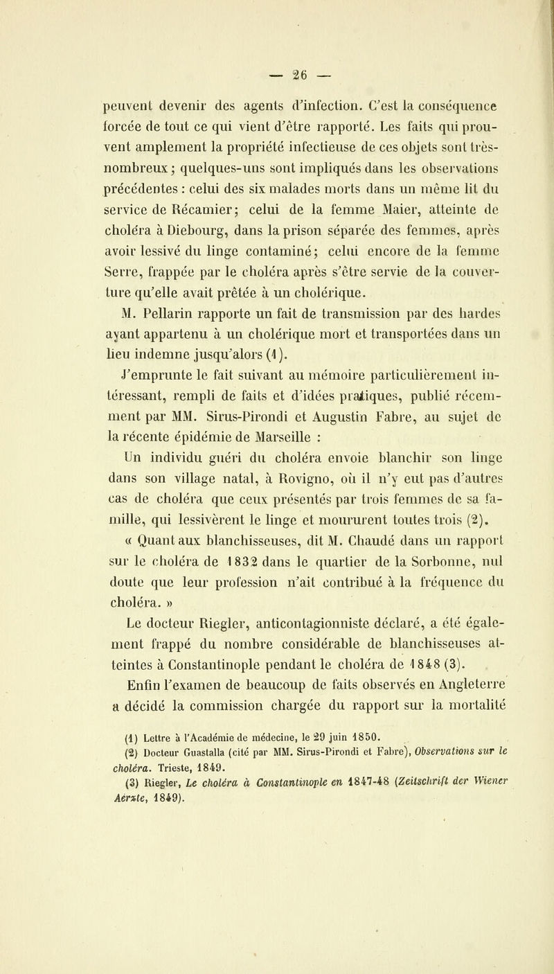 peuvent devenir des agents d'infection. C'est la conséquence forcée de tout ce qui vient d'être rapporté. Les faits qui prou- vent amplement la propriété infectieuse de ces objets sont très- nombreux ; quelques-uns sont impliqués dans les observations précédentes : celui des six malades morts dans un même lit du service de Récamier; celui de la femme Maier, atteinte de choléra à Diebourg, dans la prison séparée des femmes, après avoir lessivé du linge contaminé; celui encore de la femme Serre, frappée par le choléra après s'être servie de la couver- ture qu'elle avait prêtée à un cholérique. M. Pellarin rapporte un fait de transmission par des bardes ayant appartenu à un cholérique mort et transportées dans un lieu indemne jusqu'alors (4). J'emprunte le fait suivant au mémoire particulièrement in- téressant, rempli de faits et d'idées pratiques, publié récem- ment par MM. Sirus-Pirondi et Augustin Fabre, au sujet de la récente épidémie de Marseille : Un individu guéri du choléra envoie blanchir son linge dans son village natal, à Rovigno, où il n'y eut pas d'autres cas de choléra que ceux présentés par trois femmes de sa fa- mille, qui lessivèrent le linge et moururent toutes trois (2). c( Quant aux blanchisseuses, dit M. Chaude dans un rapport sur le choléra de 1832 dans le quartier de la Sorbonne, nul doute que leur profession n'ait contribué à la fréquence du choléra. » Le docteur Riegler, anticontagionniste déclaré, a été égale- ment frappé du nombre considérable de blanchisseuses at- teintes à Constantinople pendant le choléra de 1848 (3). Enfin l'examen de beaucoup de faits observés en Angleterre a décidé la commission chargée du rapport sur la mortalité (1) Lettre à l'Académie de médecine, le 29 juin 1850. (2) Docteur Guastalla (cité par MM. Sirus-Pirondi et Fabre), Observations sur le choléra. Trieste, 1849. (3) Riegler, Le choléra à Constantinople en 1847-48 {Zeitschrift der Wiener Aérzte, 1849).