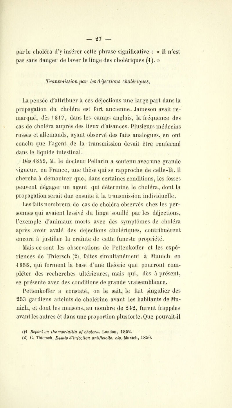 par le choléra d'y insérer celte phrase significative : « Il n'est pas sans danger de laver le linge des cholériques (1). » Transmission par les déjections cholériques. La pensée d'attribuer à ces déjections une large part dans la propagation du choléra est fort ancienne. Jameson avait re- marqué, dès 1817, dans les camps anglais, la fréquence des cas de choléra auprès des lieux d'aisances. Plusieurs médecins russes et allemands, ayant observé des faits analogues, en ont conclu que l'agent de la transmission devait être renfermé dans le liquide intestinal. Dès 1849, M. le docteur Pellarin a soutenu avec une grande vigueur, en France, une thèse qui se rapproche de celle-là. 11 chercha à démontrer que, dans certaines conditions, les fosses peuvent dégager un agent qui détermine le choléra, dont la propagation serait due ensuite à la transmission individuelle. Les faits nombreux de cas de choléra observés chez les per- sonnes qui avaient lessivé du linge souillé par les déjections, l'exemple d'animaux morts avec des symptômes de choléra après avoir avalé des déjections cholériques, contribuèrent encore à justifier la crainte de cette funeste propriété. Mais ce sont les observations de Pettenkofl'er et les expé- riences de Thiersch (2), faites simultanément à Munich en 1855, qui forment la base d'une théorie que pourront com- pléter des recherches ultérieures, mais qui, dès à présent, se présente avec des conditions de grande vraisemblance. Pettenkoffer a constaté, on le sait, le fait singulier des 253 gardiens atteints de cholérine avant les habitants de Mu- nich, et dont les maisons, au nombre de 242, furent frappées avant les autres et dans une proportion plus forte. Que pouvait-il ()1 Report on the mortality of choiera. London, 1852. (2) G. Thiersch, Essais d'infection artificielle, etc. Munich, 1856.