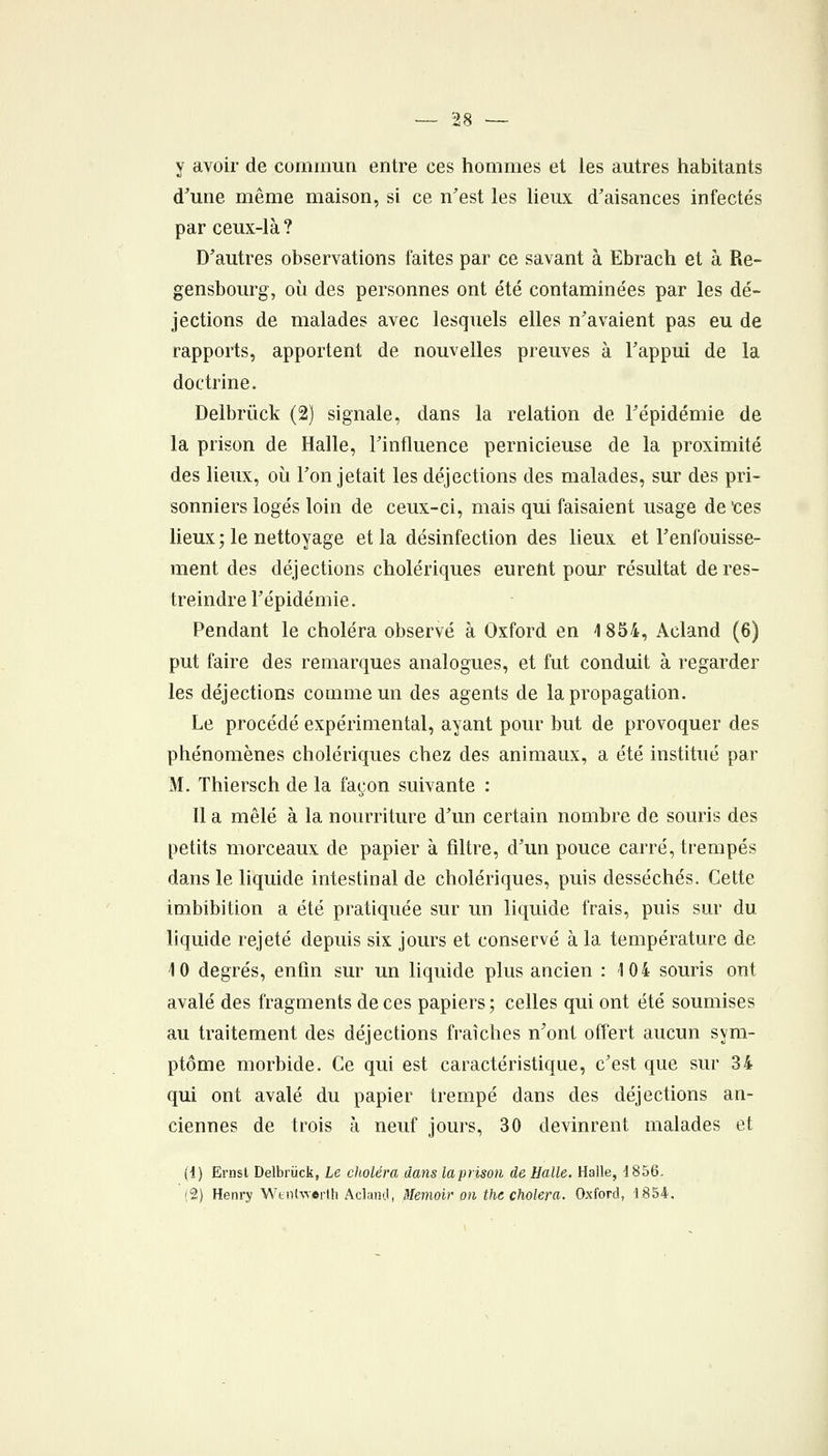 y avoir de commun entre ces hommes et les autres habitants d'une même maison, si ce n'est les lieux d'aisances infectés par ceux-là ? D'autres observations faites par ce savant à Ebrach et à Re- gensbourg, où des personnes ont été contaminées par les dé- jections de malades avec lesquels elles n'avaient pas eu de rapports, apportent de nouvelles preuves à l'appui de la doctrine. Delbrûck (2) signale, dans la relation de l'épidémie de la prison de Halle, l'influence pernicieuse de la proximité des lieux, où l'on jetait les déjections des malades, sur des pri- sonniers logés loin de ceux-ci, mais qui faisaient usage de tes lieux ; le nettoyage et la désinfection des lieux et l'enfouisse- ment des déjections cholériques euretit pour résultat de res- treindre l'épidémie. Pendant le choléra observé à Oxford en 1854, Acland (6) put faire des remarques analogues, et fut conduit à regarder les déjections comme un des agents de la propagation. Le procédé expérimental, ayant pour but de provoquer des phénomènes cholériques chez des animaux, a été institué par M. Thiersch de la façon suivante : Il a mêlé à la nourriture d'un certain nombre de souris des petits morceaux de papier à filtre, d'un pouce carré, trempés dans le liquide intestinal de cholériques, puis desséchés. Cette imbibition a été pratiquée sur un liquide frais, puis sur du liquide rejeté depuis six jours et conservé à la température de 10 degrés, enfin sur un liquide plus ancien : 104 souris ont avalé des fragments de ces papiers ; celles qui ont été soumises au traitement des déjections fraîches n'ont offert aucun sym- ptôme morbide. Ce qui est caractéristique, c'est que sur 34 qui ont avalé du papier trempé dans des déjections an- ciennes de trois à neuf jours, 30 devinrent malades et (1) Ernsl Delbrûck, Le choléra dans laprison de Halle. Halle, 1856. (2) Henry Wtiihverth Acland, Memoir on the choiera. Oxford, 1.854.