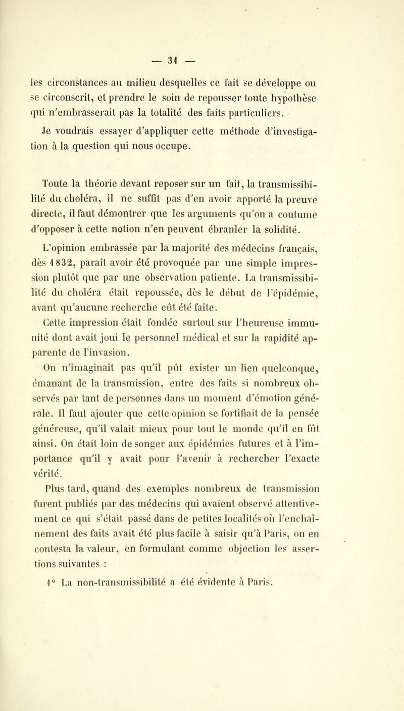 les circonstances au milieu desquelles ce fait se développe ou se circonscrit, et prendre le soin de repousser toute hypothèse qui n'embrasserait pas la totalité des faits particuliers. Je voudrais essayer d'appliquer cette méthode d'investiga- tion à la question qui nous occupe. Toute la théorie devant reposer sur un fait, la transmissibi- lité du choléra, il ne suffît pas d'en avoir apporté la preuve directe, il faut démontrer que les arguments qu'on a coutume d'opposer à cette notion n'en peuvent ébranler la solidité. L'opinion embrassée par la majorité des médecins français, dès 1832, paraît avoir été provoquée par une simple impres- sion plutôt que par une observation patiente. La transmissibi- lité du choléra était repoussée, dès le début de l'épidémie, avant qu'aucune recherche eût été faite. Cette impression était fondée surtout sur l'heureuse immu- nité dont avait joui le personnel médical et sur la rapidité ap- parente de l'invasion. On n'imaginait pas qu'il pût existe)' un lien quelconque, émanant de la transmission, entre des faits si nombreux ob- servés par tant de personnes dans un moment d'émotion géné- rale. Il faut ajouter que cette opinion se fortifiait de la pensée généreuse, qu'il valait mieux pour tout le monde qu'il en fût ainsi. On était loin de songer aux épidémies futures et à l'im- portance qu'il y avait pour l'avenir à rechercher l'exacte vérité. Plus tard, quand des exemples nombreux de transmission furent publiés par des médecins qui avaient observé attentive- ment ce qui s'était passé dans de petites localités où l'enchaî- nement des faits avait été plus facile à saisir qu'à Paris, on en contesta la valeur, en formulant comme objection les asser- tions suivantes : 1° La non-transmissibilité a été évidente à Paris.