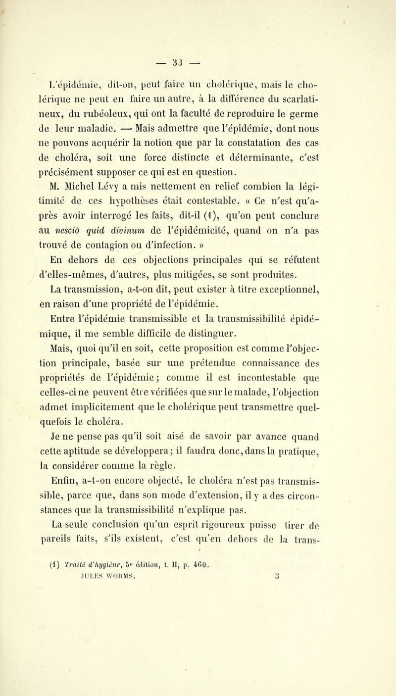 L'épidémie, dit-on, peut faire un clioléjique, mais le cho- lérique ne peut en faire un autre, à la différence du scarlati- neux, du rubéoleux, qui ont la faculté de reproduire le germe de leur maladie. —Mais admettre que Tépidémie, dont nous ne pouvons acquérir la notion que par la constatation des cas de choléra, soit une force distincte et déterminante, c'est précisément supposer ce qui est en question. M. Michel Lévy a mis nettement en relief combien la légi- timité de ces hypothèses était contestable. « Ce n'est qu'a- près avoir interrogé les faits, dit-il (1), qu'on peut conclure au nescid quid divinum de Tépidémicité, quand on n'a pas trouvé de contagion ou d'infection. » En dehors de ces objections principales qui se réfutent d'elles-mêmes, d'autres, plus mitigées, se sont produites. La transmission, a-t-on dit, peut exister à titre exceptionnel, en raison d'une propriété de l'épidémie. Entre l'épidémie transmissible et la transmissibilité épidé- mique, il me semble difficile de distinguer. Mais, quoi qu'il en soit, cette proposition est comme l'objec- tion principale, basée sur une prétendue connaissance des propriétés de l'épidémie; comme il est incontestable que celles-ci ne peuvent être vérifiées que sur le malade, l'objection admet implicitement que le cholérique peut transmettre quel- quefois le choléra. Je ne pense pas qu'il soit aisé de savoir par avance quand cette aptitude se développera; il faudra donc, dans la pratique, la considérer comme la règle. Enfin, a-t-on encore objecté, le choléra n'est pas transmis- sible, parce que, dans son mode d'extension, il y a des circon- stances que la transmissibilité n'explique pas. La seule conclusion qu'un esprit rigoureux puisse tirer de pareils faits, s'ils existent, c'est qu'en dehors de la trans- (1) Traité d'Injgiène, 5e édition, t. II, p. 460, JUl.ES WORMS. 3