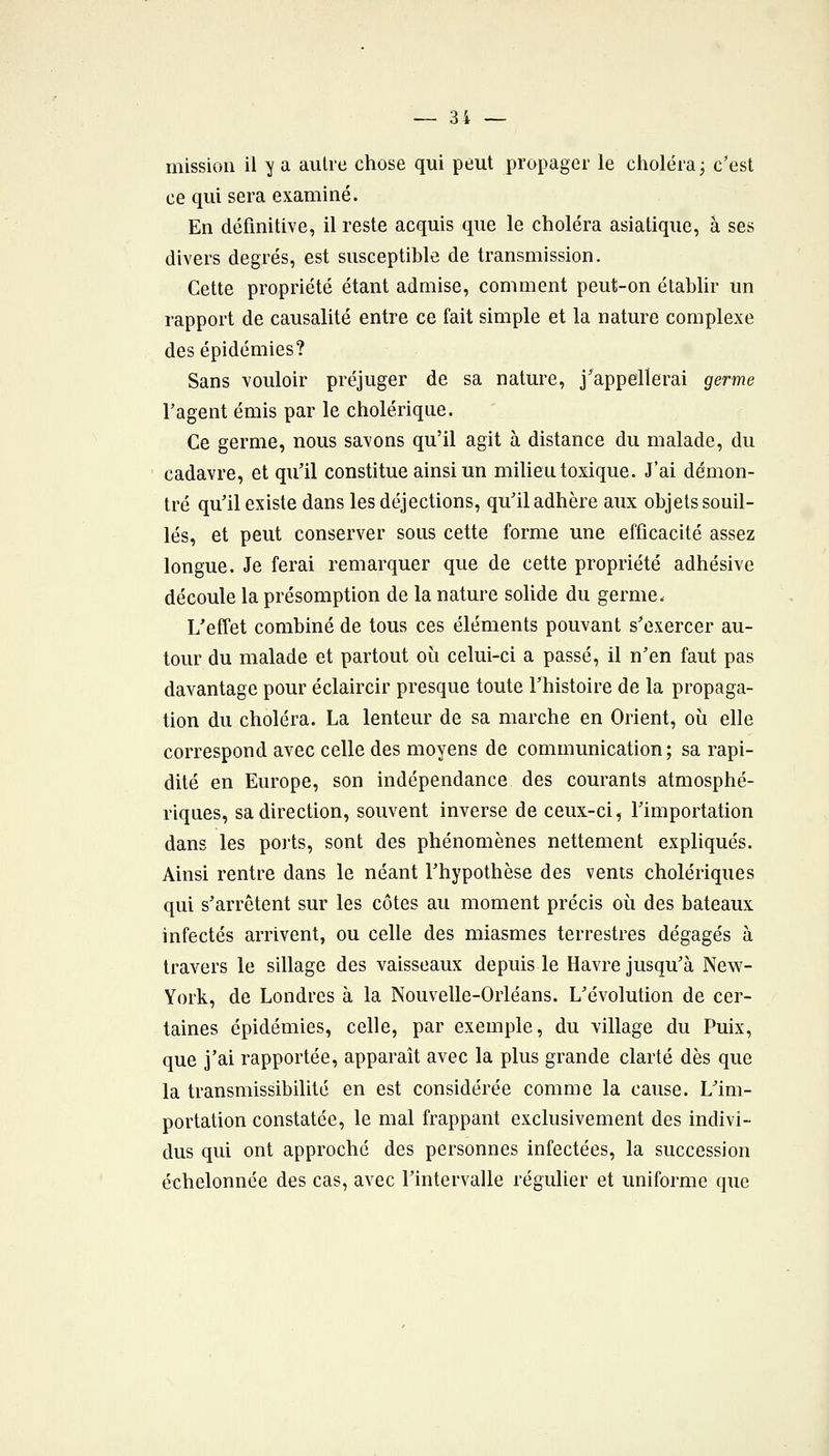 mission il y a autre chose qui peut propager le choléra 3 c'est ce qui sera examiné. En définitive, il reste acquis que le choléra asiatique, à ses divers degrés, est susceptible de transmission. Cette propriété étant admise, comment peut-on établir un rapport de causalité entre ce fait simple et la nature complexe des épidémies? Sans vouloir préjuger de sa nature, j'appellerai germe ragent émis par le cholérique. Ce germe, nous savons qu'il agit à distance du malade, du cadavre, et qu'il constitue ainsi un milieu toxique. J'ai démon- tré qu'il existe dans les déjections, qu'il adhère aux objets souil- lés, et peut conserver sous cette forme une efficacité assez longue. Je ferai remarquer que de cette propriété adhésive découle la présomption de la nature soUde du germe. L'effet combiné de tous ces éléments pouvant s'exercer au- tour du malade et partout où celui-ci a passé, il n'en faut pas davantage pour éclaircir presque toute l'histoire de la propaga- tion du choléra. La lenteur de sa marche en Orient, où elle correspond avec celle des moyens de communication; sa rapi- dité en Europe, son indépendance des courants atmosphé- riques, sa direction, souvent inverse de ceux-ci, l'importation dans les ports, sont des phénomènes nettement expliqués. Ainsi rentre dans le néant l'hypothèse des vents cholériques qui s'arrêtent sur les côtes au moment précis où des bateaux infectés arrivent, ou celle des miasmes terrestres dégagés à travers le sillage des vaisseaux depuis le Havre jusqu'à New- York, de Londres à la Nouvelle-Orléans. L'évolution de cer- taines épidémies, celle, par exemple, du village du Puix, que j'ai rapportée, apparaît avec la plus grande clarté dès que la transmissibilité en est considérée comme la cause. L'im- portation constatée, le mal frappant exclusivement des indivi- dus qui ont approché des personnes infectées, la succession échelonnée des cas, avec l'intervalle régulier et uniforme que