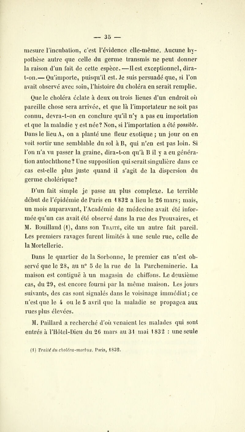 mesure rincubation, c'est Tévidence elle-même. Aucmie hy- pothèse autre que celle du germe transmis ne peut donner la raison d'un fait de cette espèce.—Il est exceptionnel, dira- t-on.— Qu'importe, puisqu'il est. Je suis persuadé que, si l'on avait observé avec soin, l'histoire du choléra en serait rempHe. Que le choléra éclate à deux ou trois lieues d'un endroit où pareille chose sera arrivée, et que là l'importateur ne soit pas connu, devra-t-on en conclure qu'il n'y a pas eu importation et que la maladie y est née? Non, si l'importation a été possible. Dans le lieu A, on a planté une fleur exotique ; un jour on en voit sortir une semblable du sol à B, qui n'en est pas loin. Si l'on n'a vu passer la graine, dira-t-on qu'à B il y a eu généra- tion autochthone?Une supposition qui serait singuhère dans ce cas est-elle plus juste quand il s'agit de la dispersion du germe cholérique? D'un fait simple je passe au plus complexe. Le terrible début de l'épidémie de Paris en 1 832 a lieu le 26 mars; mais, un mois auparavant, l'Académie de médecine avait été infor- mée qu'un cas avait été observé dans la rue des Prouvaires, et M. Bouillaud (1), dans son Traité, cite un autre fait pareil. Les premiers ravages furent limités à une seule rue, celle de laMortellerie. Dans le quartier de la Sorbonne, le premier cas n'est ob- servé que le 28, au n° 5 de la rue de la Parcheminerie. La maison est contiguë à un magasin de chiffons. Le deuxième cas, du 29, est encore fourni par la même maison. Les jours suivants, des cas sont signalés dans le voisinage immédiat; ce n'est que le 4 ou le 5 avril que la maladie se propagea aux rues plus élevées. M. Paillard a recherché d'où venaient les malades qui sont entrés à l'Hôtel-Dieu du 26 mars au 31 mai 1 832 : une seule (1) Traité du choléra-morbus. Paris, 1832.