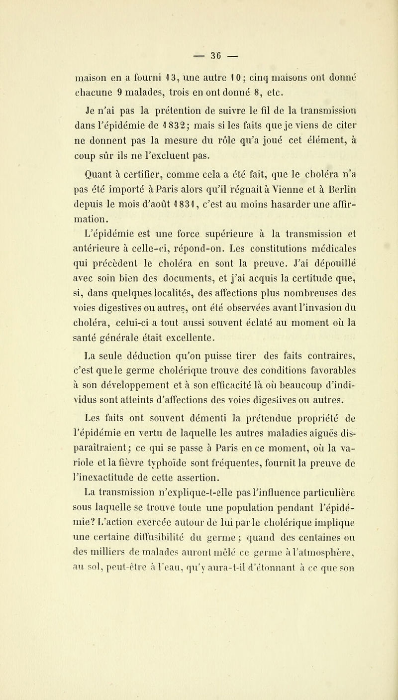 maison en a fourni 13, une autre 10; cinq maisons ont donné chacune 9 malades, trois en ont donné 8, etc. Je n'ai pas la prétention de suivre le fil de la transmission dans répidémie de 1 832; mais si les faits que je viens de citer ne donnent pas la mesure du rôle qu'a joué cet élément, à coup sûr ils ne Texcluent pas. Quant à certifier, comme cela a été fait, que le choléra n'a pas été importé à Paris alors qu'il régnait à Vienne et à Berlin depuis le mois d'août 1831, c'est au moins hasarder une affir- mation. L'épidémie est une force supérieure à la transmission et antérieure à celle-ci, répond-on. Les constitutions médicales qui précèdent le choléra en sont la preuve. J'ai dépouillé avec soin bien des documents, et j'ai acquis la certitude que, si, dans quelques localités, des affections plus nombreuses des voies digestives ou autres, ont été observées avant l'invasion du choléra, celui-ci a tout aussi souvent éclaté au moment où la santé générale était excellente. La seule déduction qu'on puisse tirer des faits contraires, c'est que le germe cholérique trouve des conditions favorables à son développement et à son efficacité là où beaucoup d'indi- vidus sont atteints d'afTections des voies digesîives ou autres. Les faits ont souvent démenti la prétendue propriété de l'épidémie en vertu de laquelle les autres maladies aiguës dis- paraîtraient ; ce qui se passe à Paris en ce moment, où la va- riole et la fièvre typhoïde sont fréquentes, fournit la preuve de l'inexactitude de cette assertion. La transmission n'explique-t-elle pas l'influence particulière sous laquelle se trouve toute une population pendant l'épidé- mie? L'action exercée autour de lui par le cholérique implique une certaine diffusibilité du germe ; quand des centaines ou des milliers de malades auront mêlé ce germe àfatmosphère, au sol, peut-être à l'eau, qu'y aura-t-il d'étonnant à ce que son