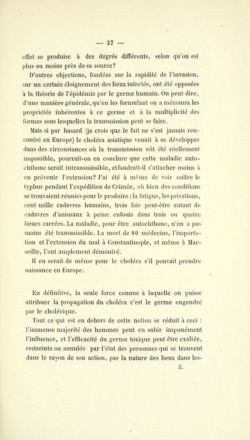 effet se produise à des degrés différents, selon qu'on est plus ou moins près de sa source? D'autres objections, fondées sur la rapidité de Finvasion, sur un certain éloignement des lieux infectés, ont été opposées à la théorie de Tépidémie par le germe humain. On peut dire, d'une manière générale, qu'en les formulant on a méconnu les propriétés inhérentes à ce germe et à la multiplicité des formes sous lesquelles la transmission peut se faire. Mais si par hasard (je crois que le fait ne s'est jamais ren- contré en Europe) le choléra asiatique venait à se développer dans des circonstances où la transmission eût été réellement impossible, pourrait-on en conclure que cette maladie auto- chthone serait intransmissible, et faudrait-il s'attacher moins à en prévenir l'extension? J'ai été à même de voir naître le typhus pendant l'expédition de Crimée, où bien des conditions se trouvaient réunies pour le produire : la fatigue, les privations, cent mille cadavres humains, trois fois ,peut-être autant de cadavres d'animaux à peine enfouis dans trois ou quatre lieues carrées. La maladie, pour être autochthone, n'en a pas moins été transmissible. La mort de 80 médecins, l'importa- tion et l'extension du mal à Constantinople, et même à Mar- seille, l'ont amplement démontré. Il en serait de même pour le choléra s'il pouvait prendre naissance en Europe. En définitive, la seule force connue à laquelle on puisse attribuer la propagation du choléra c'est le germe engendré par le cholérique. Tout ce qui est en dehors de cette notion se réduit à ceci : l'immense majorité des hommes peut en subir impunément l'influence, et l'efficacité du germe toxique peut être exaltée, restreinte ou annulée par l'état des personnes qui se trouvent dans le rayon de son action, par la nature des lieux dans les- 3.