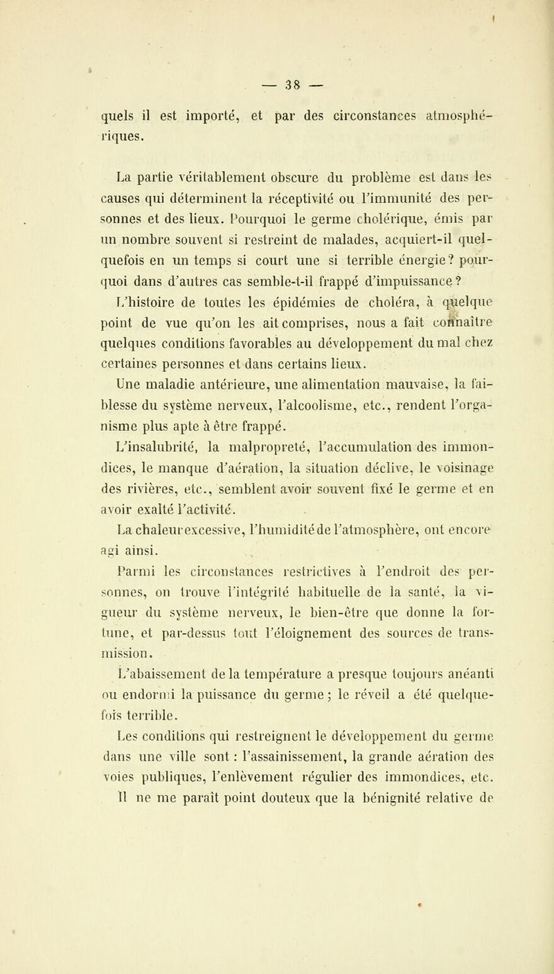 quels il est importé, et par des circonstances atmosphé- riques. La partie véritablement obscure du problème est dans les causes qui déterminent la réceptivité ou Timmunité des per- sonnes et des lieux. Pourquoi le germe cholérique, émis par un nombre souvent si restreint de malades, acquiert-il quel- quefois en un temps si court une si terrible énergie ? pour- quoi dans d'autres cas semble-t-il frappé d'impuissance ? I/histoire de toutes les épidémies de choléra, à quelque point de vue qu'on les ait comprises, nous a fait connaître quelques conditions favorables au développement du mal chez certaines personnes et dans certains lieux. Une maladie antérieure, une alimentation mauvaise, la fai- blesse du système nerveux, Talcoolisme, etc., rendent l'orga- nisme plus apte à être frappé. L'insalubrité, la malpropreté, l'accumulation des immon- dices, le manque d'aération, la situation déclive, le voisinage des rivières, etc., semblent avoir souvent fixé le germe et en avoir exalté l'activité. La chaleur excessive, l'humidité de l'atmosphère, ont encore agi ainsi. Parmi les circonstances restrictives à l'endroit des per- sonnes, on trouve l'intégrité habituelle de la santé, la vi- gueur du système nerveux, le bien-être que donne la for- tune, et par-dessus tout l'éloignement des sources de trans- mission. L'abaissement delà température a presque toujours anéanti ou endormi la puissance du germe ; le réveil a été quelque- fois terrible. Les conditions qui restreignent le développement du germe dans une ville sont : l'assainissement, la grande aération des voies publiques, l'enlèvement régulier des immondices, etc. ïl ne me paraît point douteux que la bénignité relative de