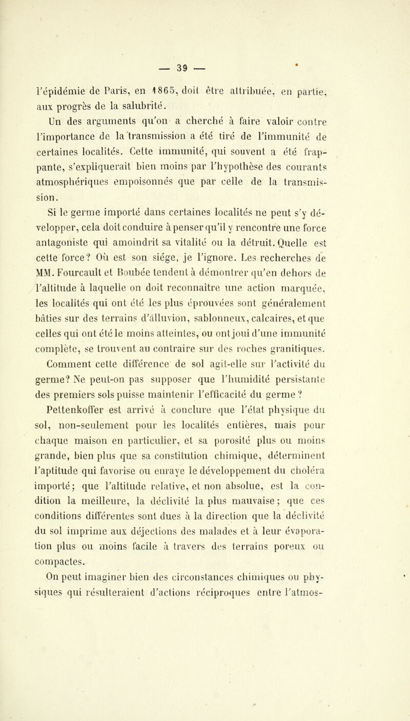 répidémie de Paris, en 1865, doit être attribuée, en partie, aux progrès de la salubrité. Un des arguments qu'on a cherché à faire valoir contre Fimportance de la transmission a été tiré de Fimmunité de certaines localités. Cette immunité, qui souvent a été frap- pante, s'expliquerait bien moins par Fhypothèse des courants atmosphériques empoisonnés que par celle de la transmis- sion. Si le germe importé dans certaines localités ne peut s'y dé- velopper, cela doit conduire à penser qu'il y rencontre une force antagoniste qui amoindrit sa vitalité ou la détruit. Quelle est cette force? Où est son siège, je l'ignore. Les recherches de MM. Fourcault et Boubée tendent à démontrer qu'en dehors de l'altitude à laquelle on doit reconnaître une action marquée, les localités qui ont été les plus éprouvées sont généralement bâties sur des terrains d'àlluvion, sablonneux, calcaires, et que celles qui ont été le moins atteintes, ou ont joui d'une immunité complète, se trouvent au contraire sur des roches granitiques. Comment cette différence de sol agit-elle sur l'activité du germe? Ne peut-on pas supposer que Fhumidité persistante des premiers sols puisse maintenir Fefficacité du germe ? Pettenkoffer est arrivé à conclure que Fétat physique du sol, non-seulement pour les localités entières, mais pour chaque maison en particuher, et sa porosité plus ou moins grande, bien plus que sa constitution chimique, déterminent Faptitude qui favoiise ou enraye le développement du choléra importé; que Faltitude relative, et non absolue, est la con- dition la meilleure, la déclivité la plus mauvaise ; que ces conditions différentes sont dues à la direction que la déclivité du sol imprime aux déjections des malades et à leur évapora- tion plus ou moins facile à travers des terrains poreux ou compactes. On peut imaginer bien des circonstances chimiques ou phy- siques qui résulteraient d'actions réciproques entre Fatmos-