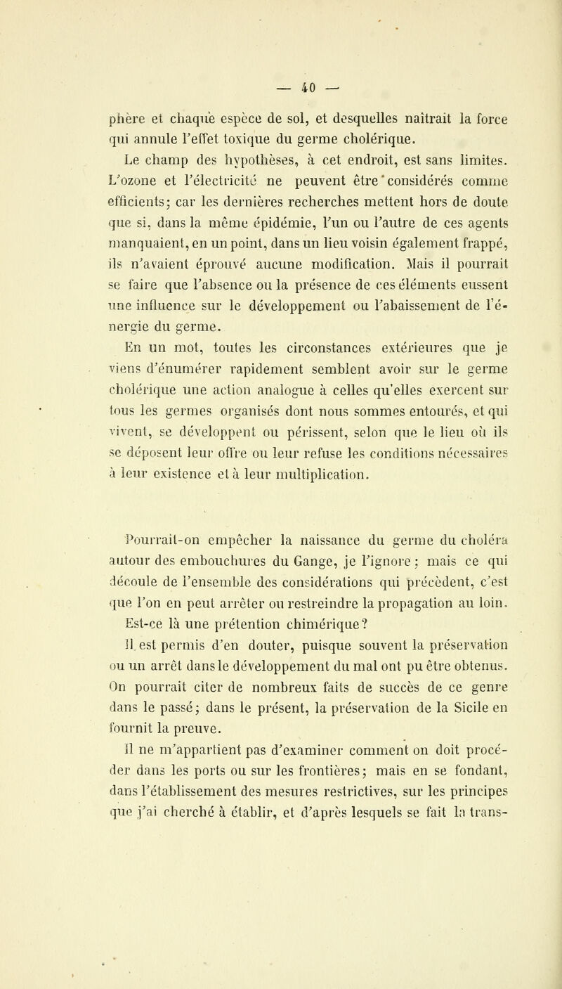 phère et chaque espèce de sol, et desquelles naîtrait la force qui annule l'effet toxique du germe cholérique. Le champ des hypothèses, à cet endroit, est sans limites. L'ozone et rélectiicitc ne peuvent être * considérés comme efficients; car les dernières recherches mettent hors de doute que si, dans la même épidémie, l'un ou l'autre de ces agents manquaient, en un point, dans un lieu voisin également frappé, ils n'avaient éprouvé aucune modification. Mais il pourrait se faire que l'absence ou la présence de ces éléments eussent une influence sur le développement ou l'abaissement de l'é- nergie du germe. En un mot, toutes les circonstances extérieures que je viens d'énumérer rapidement semblent avoir sur le germe cholérique une action analogue à celles qu'elles exercent sur tous les germes organisés dont nous sommes entourés, et qui vivent, se développent ou périssent, selon que le lieu où ils se déposent leur offre ou leur refuse les conditions nécessaires à leur existence et à leur multiplication. Pourrait-on empêcher la naissance du germe du choléra autour des embouchures du Gange, je l'ignore ; mais ce qui découle de l'ensemble des considérations qui précèdent, c'est que l'on en peut arrêter ou restreindre la propagation au loin. Est-ce là une prétention chimérique? Il est permis d'en douter, puisque souvent la préservation ou un arrêt dans le développement du mal ont pu être obtenus. On pourrait citer de nombreux faits de succès de ce genre dans le passé; dans le présent, la préservation de la Sicile en fournit la preuve. Il ne m'appartient pas d'examiner comment on doit procé- der dans les ports ou sur les frontières; mais en se fondant, dans l'établissement des mesures restrictives, sur les principes que j'ai cherché à établir, et d'après lesquels se fait la trans-