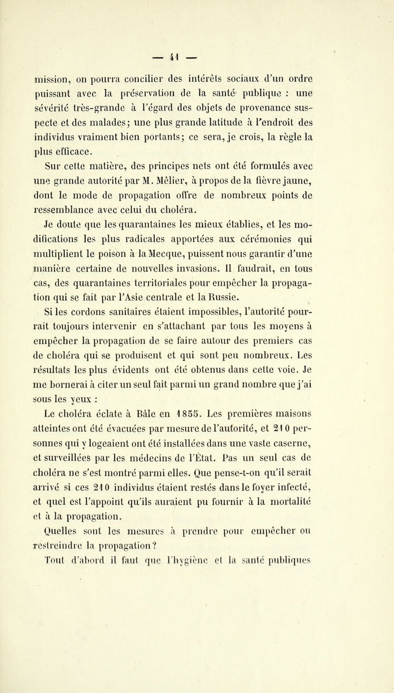 mission, on pourra concilier des intérêts sociaux d'un ordre puissant avec la préservation de la santé publique : une sévérité très-grande à Tégard des objets de provenance sus- pecte et des malades; une plus grande latitude à l'endroit des individus vraiment bien portants; ce sera, je crois, la règle la plus efficace. Sur cette matière, des principes nets ont été formulés avec une grande autorité par M. Mêlier, à propos de la fièvre jaune, dont le mode de propagation offre de nombreux points de ressemblance avec celui du choléra. Je doute que les quarantaines les mieux établies, et les mo- difications les plus radicales apportées aux cérémonies qui multiplient le poison à la Mecque, puissent nous garantir d'une manière certaine de nouvelles invasions. Il faudrait, en tous cas, des quarantaines territoriales pour empêcher la propaga- tion qui se fait par TAsie centrale et la Russie. Si les cordons sanitaires étaient impossibles, l'autorité pour- rait toujours intervenir en s'attachant par tous les moyens à empêcher la propagation de se faire autour des premiers cas de choléra qui se produisent et qui sont peu nombreux. Les résultats les plus évidents ont été obtenus dans cette voie. Je me bornerai à citer un seul fait parmi un grand nombre que j'ai sous les yeux : Le choléra éclate à Bâle en 1855. Les premières maisons atteintes ont été évacuées par mesure de l'autorité, et 210 per- sonnes qui y logeaient ont été installées dans une vaste caserne, et surveillées par les médecins de l'État. Pas un seul cas de choléra ne s'est montré parmi elles. Que pense-t-on qu'il serait arrivé si ces 210 individus étaient restés dans le foyer infecté, et quel est l'appoint qu'ils auraient pu fournir à la mortalité et à la propagation. Quelles sont les mesures à prendre pour empêcher ou restreindre la propagation? Tout d'abord il faut que l'hygiène el la santé publiques