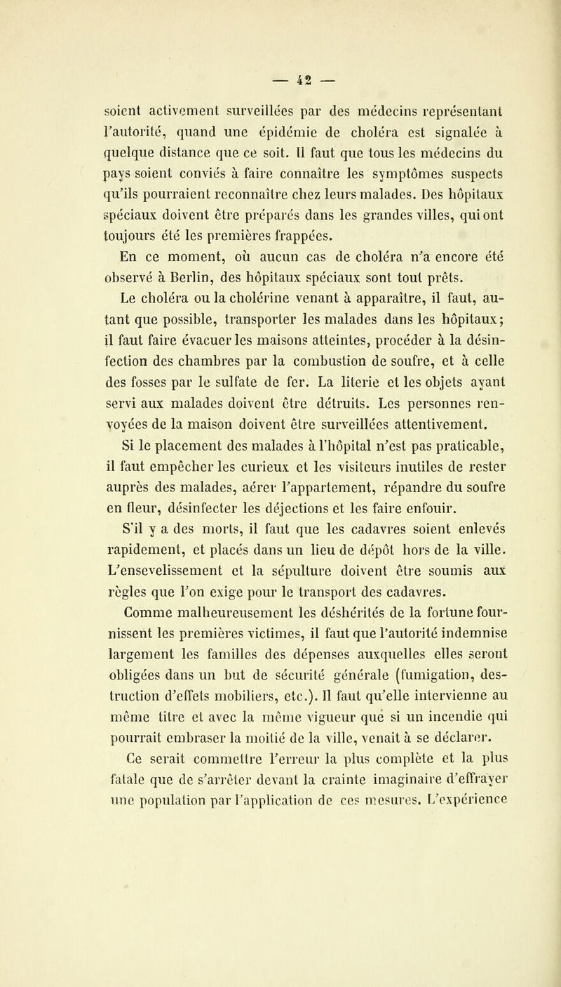 soient activement surveillées par des médecins représentant Fautorité, quand une épidémie de choléra est signalée à quelque distance que ce soit. 11 faut que tous les médecins du pays soient conviés à faire connaître les symptômes suspects qu'ils pourraient reconnaître chez leurs malades. Des hôpitaux spéciaux doivent être préparés dans les grandes villes, qui ont toujours été les premières frappées. En ce moment, où aucun cas de choléra n^a encore été observé à Berlin, des hôpitaux spéciaux sont tout prêts. Le choléra ou la cholérine venant à apparaître, il faut, au- tant que possible, transporter les malades dans les hôpitaux; il faut faire évacuer les maison? atteintes, procéder à la désin- fection des chambres par la combustion de soufre, et à celle des fosses par le sulfate de fer. La literie et les objets ayant servi aux malades doivent être détruits. Les personnes ren- voyées de la maison doivent être surveillées attentivement. Si le placement des malades à l'hôpital n'est pas praticable, il faut empêcher les curieux et les visiteurs inutiles de rester auprès des malades, aérer Tappartement, répandre du soufre en fleur, désinfecter les déjections et les faire enfouir. S'il y a des morts, il faut que les cadavres soient enlevés rapidement, et placés dans un lieu de dépôt hors de la ville. L'ensevelissement et la sépulture doivent être soumis aux règles que Ton exige pour le transport des cadavres. Comme malheureusement les déshérités de la fortune four- nissent les premières victimes, il faut que l'autorité indemnise largement les familles des dépenses auxquelles elles seront obligées dans un but de sécurité générale (fumigation, des- truction d'effets mobiliers, etc.). Il faut qu'elle intervienne au même titre et avec la môme vigueur que si un incendie qui pourrait embraser la moitié de la ville, venait à se déclarer. Ce serait commettre l'erreur la plus complète et la plus fatale que de s'arrêter devant la crainte imaginaire d'effrayer une population par l'application de ces mesures. L'expérience