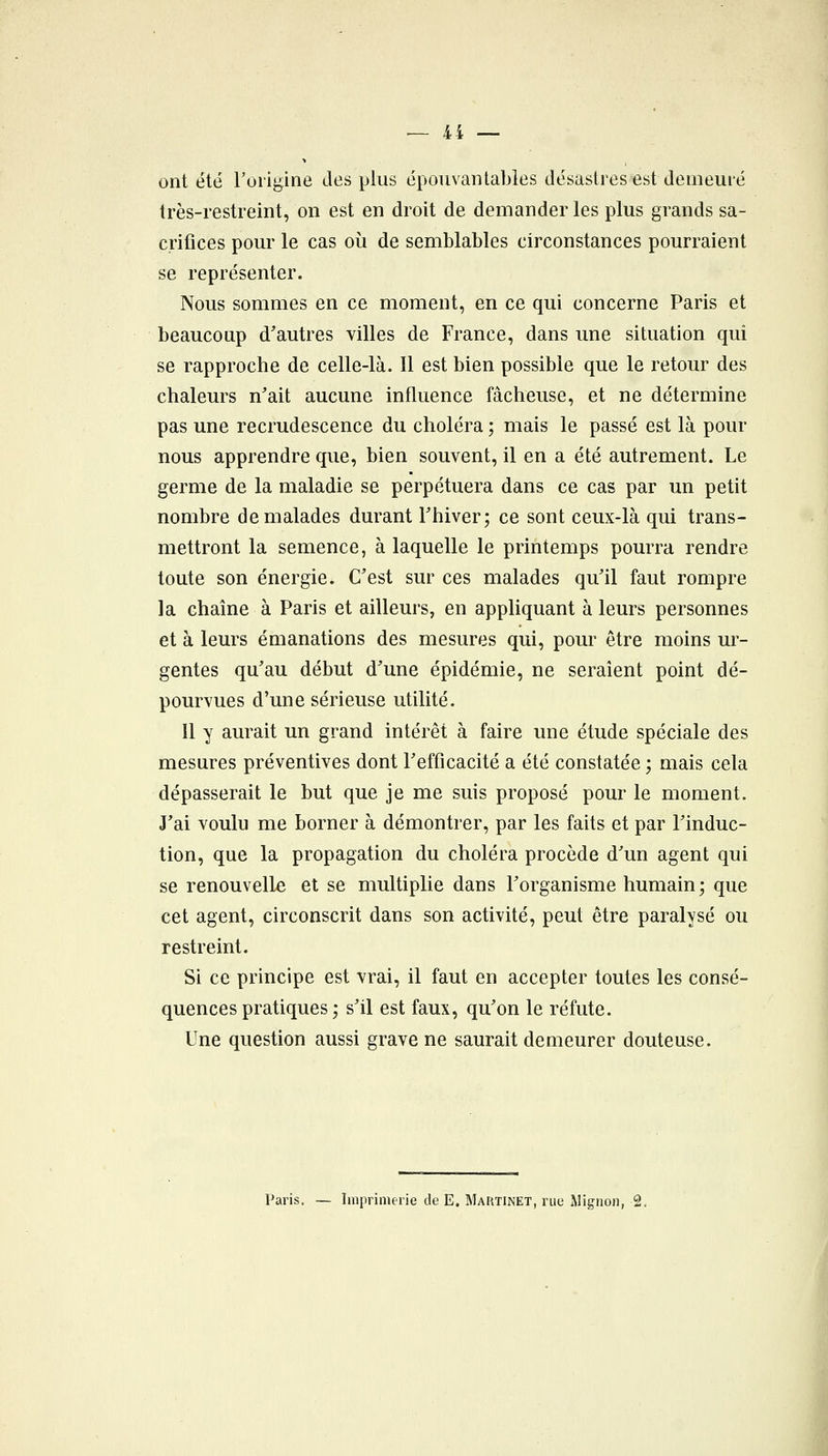 ont été l'origine des plus épouvantables désastres est demeuré très-restreint, on est en droit de demander les plus grands sa- crifices pour le cas où de semblables circonstances pourraient se représenter. Nous sommes en ce moment, en ce qui concerne Paris et beaucoup d^autres villes de France, dans une situation qui se rapproche de celle-là. Il est bien possible que le retour des chaleurs n'ait aucune influence fâcheuse, et ne détermine pas une recrudescence du choléra ; mais le passé est là pour nous apprendre que, bien souvent, il en a été autrement. Le germe de la maladie se perpétuera dans ce cas par un petit nombre de malades durant Thiver; ce sont ceux-là qui trans- mettront la semence, à laquelle le printemps pourra rendre toute son énergie. C'est sur ces malades qu'il faut rompre la chaîne à Paris et ailleurs, en appliquant à leurs personnes et à leurs émanations des mesures qui, pour être moins ur- gentes qu'au début d'une épidémie, ne seraient point dé- pourvues d'une sérieuse utilité. Il y aurait un grand intérêt à faire une étude spéciale des mesures préventives dont l'efficacité a été constatée ; mais cela dépasserait le but que je me suis proposé pour le moment. J'ai voulu me borner à démontrer, par les faits et par l'induc- tion, que la propagation du choléra procède d'un agent qui se renouvelle et se multiplie dans l'organisme humain ; que cet agent, circonscrit dans son activité, peut être paralysé ou restreint. Si ce principe est vrai, il faut en accepter toutes les consé- quences pratiques ; s'il est faux, qu'on le réfute. Une question aussi grave ne saurait demeurer douteuse.