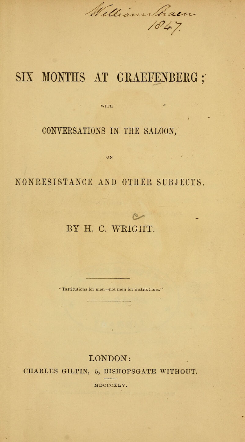 SIX MONTHS AT GRAEFENBERG; WITH CONVEESATIOXS IN THE SALOON; ON ■ KONEESISTANCE AND OTHEE SUBJECTS. BY H. C. WRIGHT. ' Institutions for men—not men for institutions.' LONDON: CHARLES GILPIN, 5, BISHOPSGATE WITHOUT. MDCCCXLV.