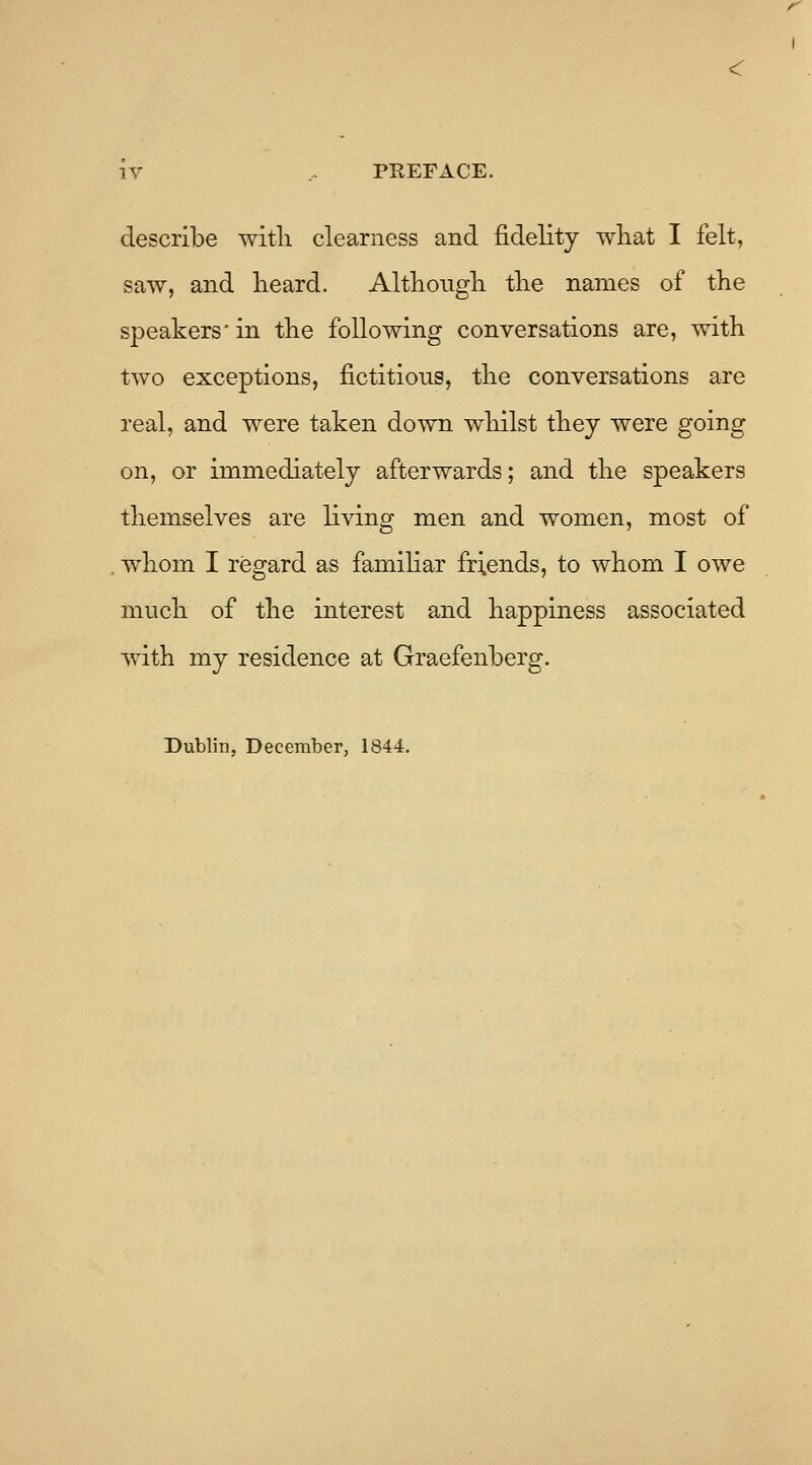 describe with clearness and fidelity wliat I felt, saw, and lieard. Altliougli tlie names of the speakers' in the following conversations are, with two exceptions, fictitious, the conversations are real, and were taken down whilst they were going on, or immediately afterwards; and the speakers themselves are li^^ng men and women, most of whom I regard as familiar friends, to whom I owe much of the interest and happiness associated with my residence at Graefenberg. Dublin, December, 1844.