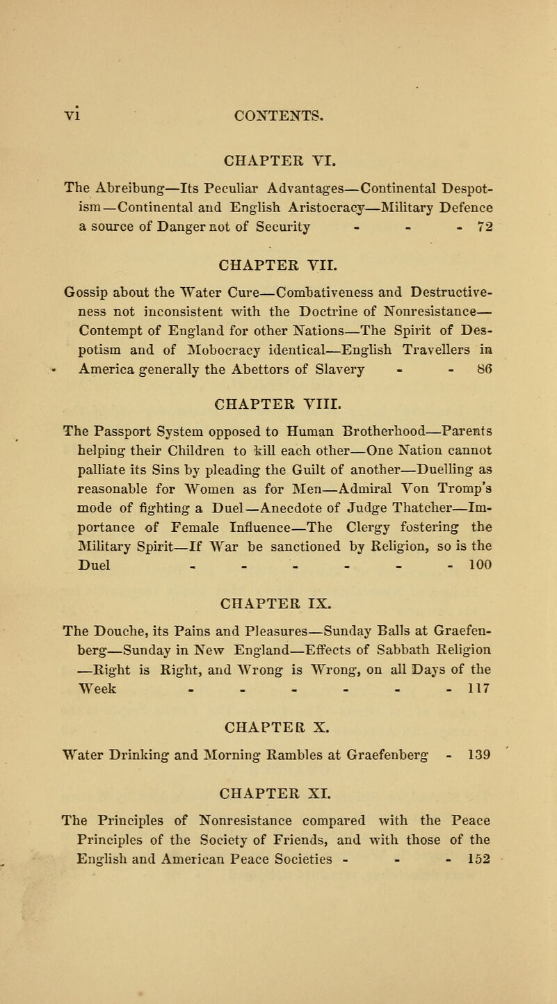 CHAPTER VI. The AbreJbung—Its Peculiar Advantages—Continental Despot- ism—Continental and English Aristocracy—Military Defence a source of Danger not of Security - - - 72 CHAPTER VII. Gossip about the Water Cure—Combativeness and Destructive- ness not inconsistent with the Doctrine of Nonresistance— Contempt of England for other Nations—The Spirit of Des- potism and of ISIobocracy identical—English Travellers in America generally the Abettors of Slavery - - 86 CHAPTER VIII. The Passport System opposed to Human Brotherhood—Parents helping their Children to kill each other—One Nation cannot palliate its Sins by pleading the Guilt of another—Duelling as reasonable for Women as for Men—Admiral Von Tromp's mode of fighting a Duel—Anecdote of Judge Thatcher—Im- portance of Female Influence—The Clergy fostering the Military Spirit—If War be sanctioned by Religion, so is the Duel - - - - - - 100 CHAPTER IX. The Douche, its Pains and Pleasures—Sunday Balls at Graefen- berg—Sunday in New England—Effects of Sabbath Religion —Right is Right, and Wrong is Wrong, on all Days of the Week - 117 CHAPTER X. Water Drinking and Morning Rambles at Graefenberg - 139 CHAPTER XL The Principles of Nonresistance compared with the Peace Principles of the Society of Friends, and with those of the English and American Peace Societies - - - 132