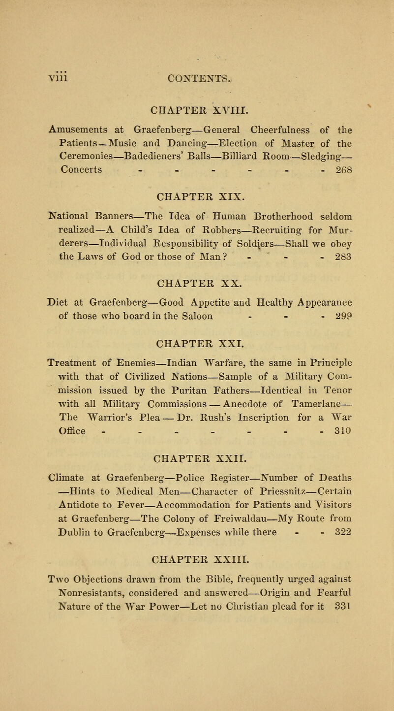 CHAPTER XYIII. Amusements at Graefenberg—General Cheerfulness of the Patients—Music and Dancing—Election of Master of the Ceremonies—Badedieners' Balls—Billiard Eoom—Sledging— Concerts ._-___ 268 CHAPTER XIX. National Banners—The Idea of Human Brotherhood seldom realized—A Child's Idea of Robbers—Recruiting for Mur- derers—Individual ResponsibiHty of Soldiers—Shall we obey the Laws of God or those of Man ? - ' - - 283 CHAPTER XX. Diet at Graefenberg—Good Appetite and Healthy Appearance of those who board in the Saloon . _ . 29P CHAPTER XXI. Treatment of Enemies—Indian AYarfare, the same in Principle with that of CiviMzed Nations—Sample of a Military Com- mission issued by the Puritan Fathers—Identical in Tenor with all Military Commissions — Anecdote of Tamerlane— The Warrior's Plea — Dr. Rush's Inscription for a War Office - - - - - - - 310 CHAPTER XXII. Climate at Graefenberg—Police Register—Number of Deaths —Hints to Medical Men—Character of Priessnitz—Certain Antidote to Fever—Accommodation for Patients and Visitors at Graefenberg—The Colony of Freiwaldau—My Route from Dublin to Graefenberg—Expenses while there - - 322 CHAPTER XXIII. Two Objections drawn from the Bible, frequently urged against Nonresistants, considered and answered—Origin and Fearful Nature of the War Power—Let no Christian plead for it 331