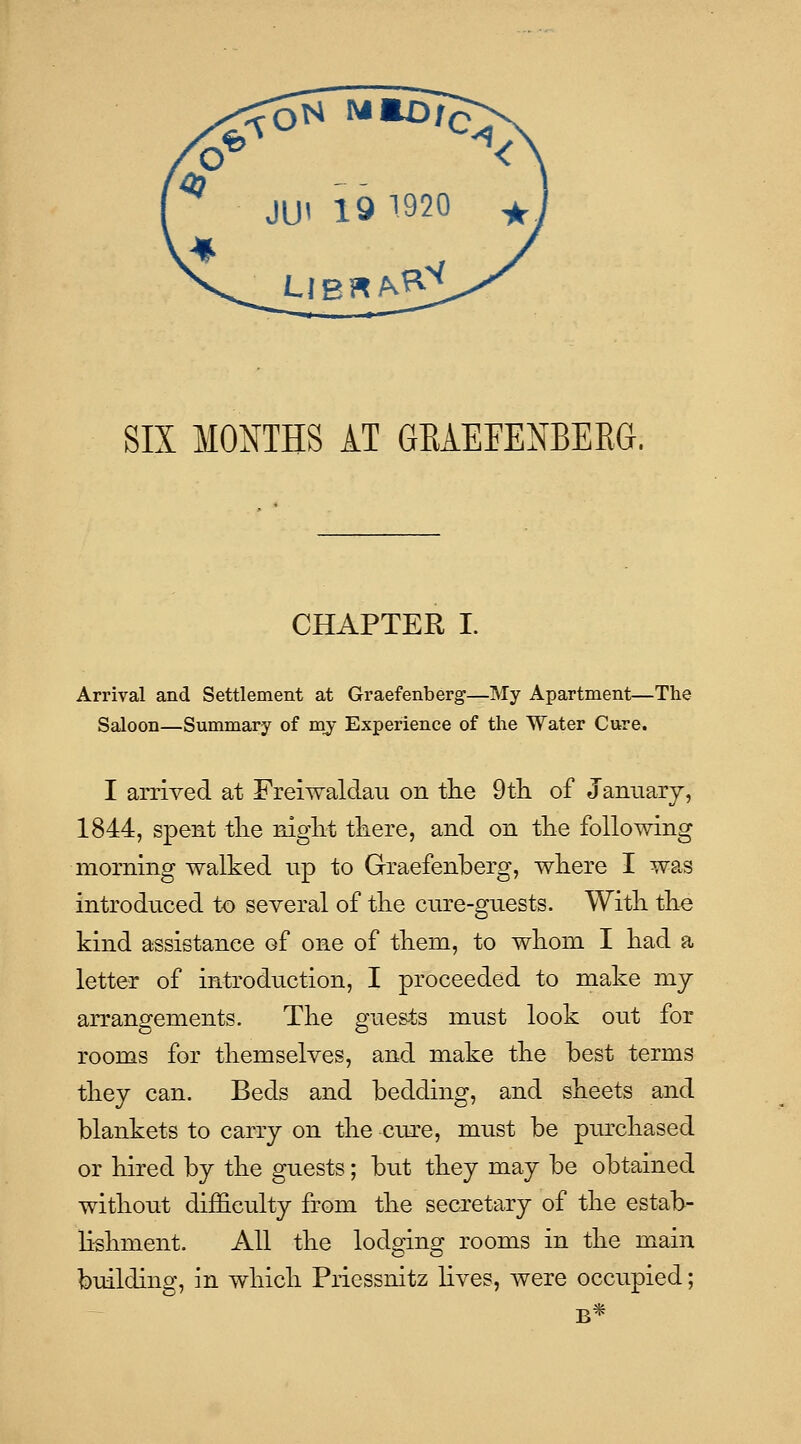 SIX MONTHS AT GRAEFENBEEG. CHAPTER I. Arrival and Settlement at Graefenberg—My Apartment—The Saloon—Summary of my Experience of the Water Cure. I arrived at Freiwaldau on tlie 9tli of January, 1844, spent tlie niglit tliere, and on tlie following morning walked np to Graefenberg, wliere I was introduced to several of tlie cnre-guests. With. tKe kind assistance of one of tliem, to whom I kad a letter of introduction, I proceeded to make my arrangements. Tke gue&ts must look ont for rooms for tliemselves, and make tlie best terms tkey can. Beds and bedding, and skeets and blankets to carry on tlie cnre, must be purchased or hired by the guests; but they may be obtained without difficulty from the secretary of the estab- lishment. All the lodging rooms in the main building, in which Priessnitz lives, were occupied; B*