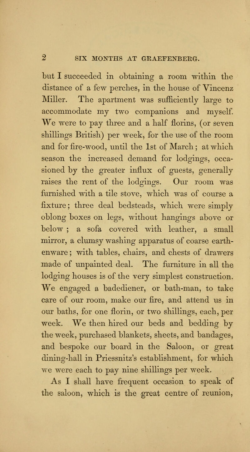 but I succeeded in obtaining a room witbin tbe distance of a few percbes, in tbe bouse of Vincenz Miller. Tbe a]Dartment was sufficiently large to accommodate my two companions and myself. We were to pay tbree and a balf florins, (or seven sbilKngs Britisb) per week, for tbe use of tbe room and for fire-wood, until tbe 1st of Marcb; atwbicb season tbe increased demand for lodgings, occa- sioned by tbe greater influx of guests, generally raises tbe rent of tbe lodgings. Om: room was fumisbed witb a tile stove, wbicb was of course a fixture; tbree deal bedsteads, wliicb were simply oblong boxes on legs, witbout bangings above or below ; a sofa covered witb leatber, a small mirror, a clumsy wasbing apparatus of coarse eartb- enware; witb tables, cbairs, and cbests of drawers made of unpainted deal. Tbe fiirnitm-e in all tbe lodging bouses is of tbe very simplest construction. We engag-ed a badediener, or batb-man, to take care of our room, make our fire, and attend us in our batbs, for one florin, or two sliillings, eacb, per week. We tben bired our beds and bedding by tbe week, purcbased blankets, sbeets, and bandages, and bespoke our board in tbe Saloon, or great dining-ball in Priessnitz's establisbment, for wbicb we were eacb to pay nine sliillings per week. As I sball bave frequent occasion to speak of tbe saloon, wbicb is tbe great centre of reunion,