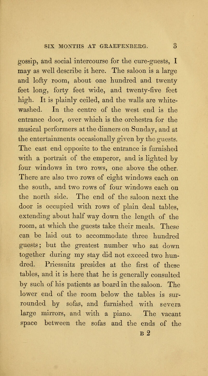 gossip, and social intercourse for tlie cure-guests, I may as well describe it here. The saloon is a large and lofty room, about one hundred and twenty feet long, forty feet wide, and twenty-five feet high. It is plainly ceiled, and the walls are wliite- washed. In the centre of the west end is the entrance door, over which is the orchestra for the musical performers at the dinners on Sunday, and at the entertainments occasionally given by the guests. The east end opposite to the entrance is furnished with a portrait of the emperor, and is lighted by four windows in two rows, one above the other. There are also two rows of eight windows each on the south, and two rows of four windows each on the north side. The end of the saloon next the door is occupied with rows of plain deal tables, extending about half way down the length of the room, at which the guests take their meals. These can be laid out to accommodate three hundred guests; but the greatest number who sat down together during my stay did not exceed two hun- dred. Priessnitz presides at the first of these tables, and it is here that he is generally consulted by such of his patients as board in the saloon. The lower end of the room below the tables is sur- rounded by sofas, and furnished with severa large mirrors, and with a piano. The vacant space between the sofas and the ends of the b2