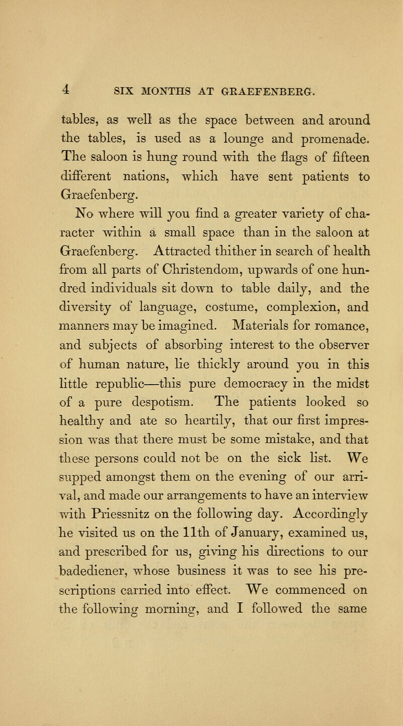 tables, as well as tlie space between and around the tables, is used as a lounge and promenade. The saloon is bung round with the flags of fifteen different nations, wliicb have sent patients to Graefenberg. No where will you find a greater variety of cha- racter within a small space than in the saloon at Graefenberg. Attracted thither in search of health from all parts of Christendom, upwards of one hun- dred individuals sit down to table daily, and the diversity of language, costume, complexion, and manners may be imagined. Materials for romance, and subjects of absorbing interest to the observer of human nature, lie thicMy around you in this little republic—^this pure democracy in the midst of a pure despotism. The patients looked so healthy and ate so heartily, that our first impres- sion was that there must be some mistake, and that these persons could not be on the sick list. We supped amongst them on the evening of our arri- val, and made our arrangements to have an interview with Priessnitz on the following day. Accordingly he visited us on the 11th of January, examined us, and prescribed for us, giving his directions to our badediener, whose business it was to see his pre- scriptions carried into effect. We commenced on the following morning, and I followed the same