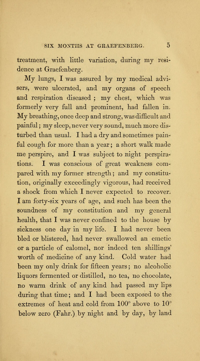 treatment, with, little variation, during my resi- dence at Graefenberg. Mj lungs, I was assured by my medical advi- sers, were ulcerated, and my organs of speech and respiration diseased ; my chest, which was formerly very full and prominent, had fallen in. My breathing, once deep and strong, was difficult and painful; my sleep, never very sound, much more dis- turbed than usual. I had a dry and sometimes pain- ful cough for more than a year; a short walk made me perspire, and I was subject to night perspira- tions. I was conscious of great weakness com- pared with my former strength; and my constitu- tion, originally exceedingly vigorous, had received a shock from which I never expected to recover. I am forty-six years of age, and such has been the soundness of my constitution and my general health, that I was never confined to the house by sickness one day in my life. I had never been bled or blistered, had never swallowed an emetic or a particle of calomel, nor indeed ten shillings' worth of medicine of any kind. Cold water had been my only drink for fifteen years; no alcoholic liquors fermented or distilled, no tea, no chocolate, no warm drink of any kind had passed my lips during that time; and I had been exposed to the extremes of heat and cold from 100° above to 10° below zero (Fahr.) by night and by day, by land