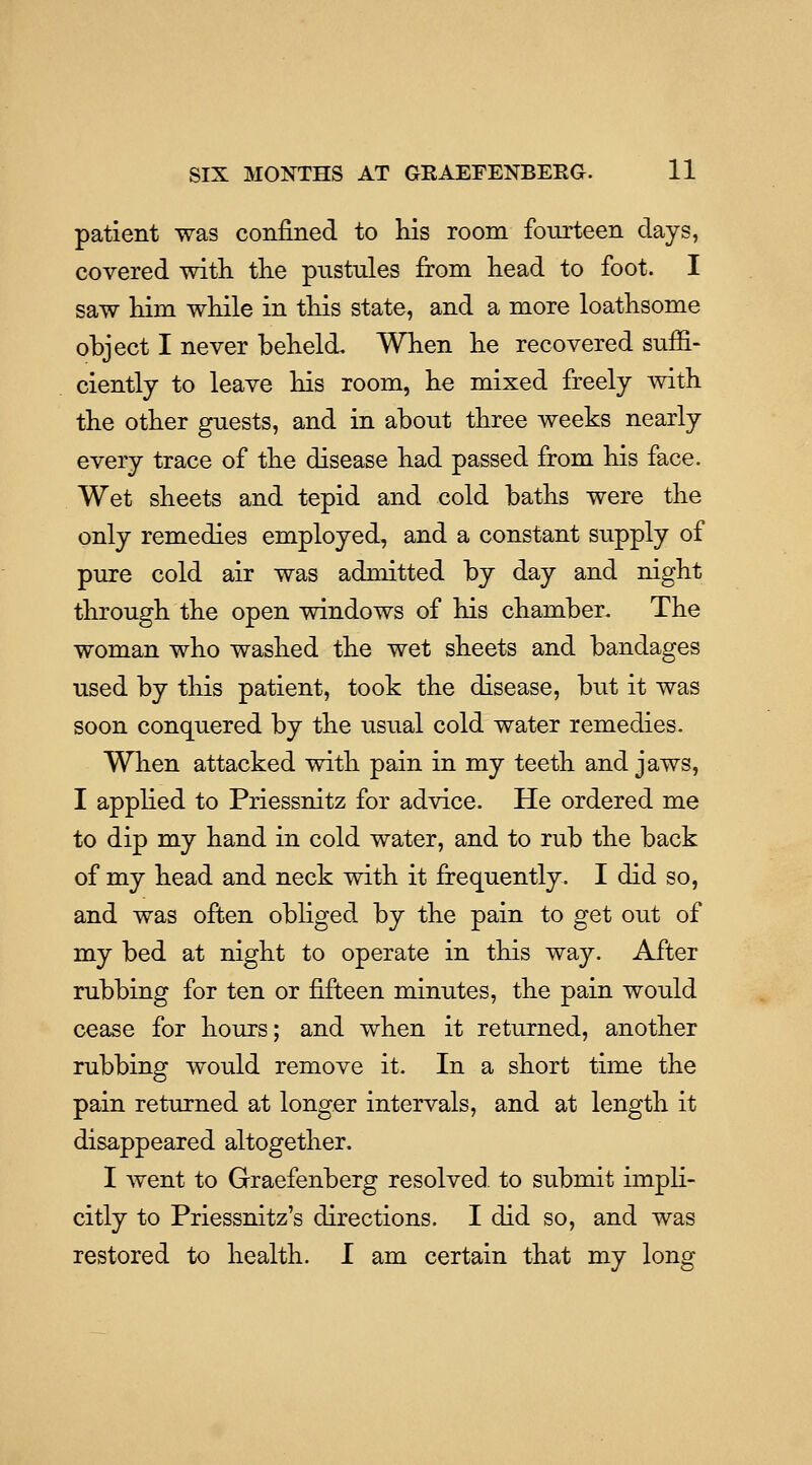 patient was confined to Ms room fourteen days, covered witli the pustules from head to foot. I saw him while in this state, and a more loathsome object I never beheld. When he recovered suffi- ciently to leave his room, he mixed freely with the other guests, and in about three weeks nearly every trace of the disease had passed from his face. Wet sheets and tepid and cold baths were the only remedies employed, and a constant supply of pure cold air was admitted by day and night through the open windows of his chamber. The woman who washed the wet sheets and bandages used by this patient, took the disease, but it was soon conquered by the usual cold water remedies. When attacked with pain in my teeth and jaws, I applied to Priessnitz for advice. He ordered me to dip my hand in cold water, and to rub the back of my head and neck with it frequently. I did so, and was often obliged by the pain to get out of my bed at night to operate in this way. After rubbing for ten or fifteen minutes, the pain would cease for hours; and when it returned, another rubbing would remove it. In a short time the pain returned at longer intervals, and at length it disappeared altogether. I went to Graefenberg resolved, to submit impli- citly to Priessnitz's directions. I did so, and was restored to health. I am certain that my long