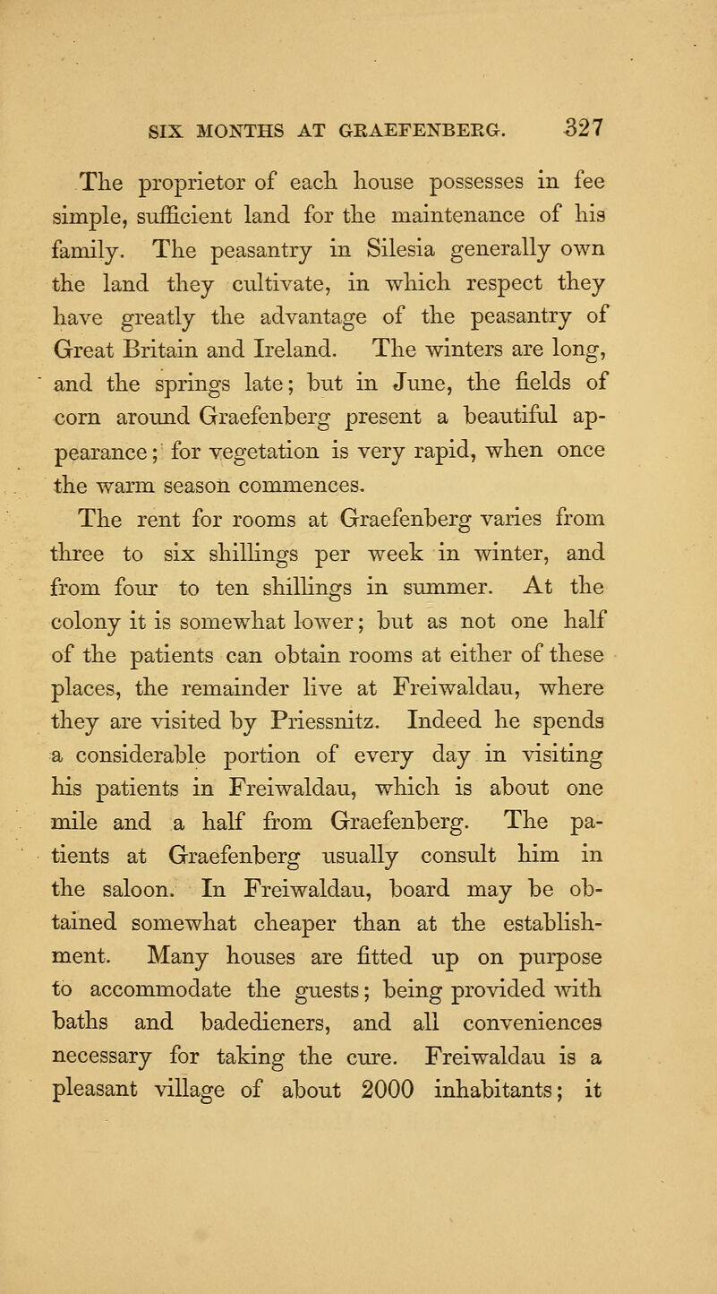 Tlie proprietor of each liouse possesses in fee simple, sufficient land for tlie maintenance of his family. The peasantry in Silesia generally own the land they cultivate, in which respect they have greatly the advantage of the peasantry of Great Britain and Ireland. The winters are long, and the springs late; but in June, the fields of €om around Graefenberg present a beautiful ap- pearance ; for vegetation is very rapid, when once the warm season commences. The rent for rooms at Graefenberg varies from three to six shillings per week in winter, and from four to ten shilhngs in summer. At the colony it is somewhat lower; but as not one half of the patients can obtain rooms at either of these places, the remainder live at Freiwaldau, where they are visited by Priessnitz. Indeed he spends a considerable portion of every day in visiting his patients in Freiwaldau, which is about one mile and a half from Graefenberg. The pa- tients at Graefenberg usually consult him in the saloon. In Freiwaldau, board may be ob- tained somewhat cheaper than at the establish- ment. Many houses are fitted up on purpose to accommodate the guests; being provided with baths and badedieners, and all conveniences necessary for taking the cure. Freiwaldau is a pleasant village of about 2000 inhabitants; it