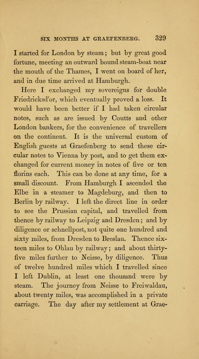 I started for London by steam; but by great good fortune, meeting an outward bound steam-boat near tbe mouth of tlie Thames, I went on board of her, and in due time arrived at Hamburgh. Here I exchanged my sovereigns for double Friedricksd'or, which eventually proved a loss. It would have been better if I had taken circular notes, such as are issued by Coutts and other London bankers, for the convenience of travellers on the continent. It is the universal custom of English guests at Graefenberg to send these cir- cular notes to Vienna by post, and to get them ex- changed for current money in notes of five or ten florins each. This can be done at any time, for a small discount. From Hambiu'gh I ascended the Elbe in a steamer to Magdeburg, and then to Berlin by railway. I left the direct fine in order to see the Prussian capital, and travelled from thence by railway to Leipzig and Dresden; and by diligence or sclinellpost, not quite one himdred and sixty miles, from Dresden to Breslau, Thence six- teen miles to Ohlau by railway; and about thirty- five miles further to Neisse, by diligence. Thus of twelve hundred miles which I travelled since I left Dublin, at least one thousand were by steam. The journey from Neisse to Freiwaldau, about twenty miles, was accomplished in a private carriage. The day after my settlement at Grae-