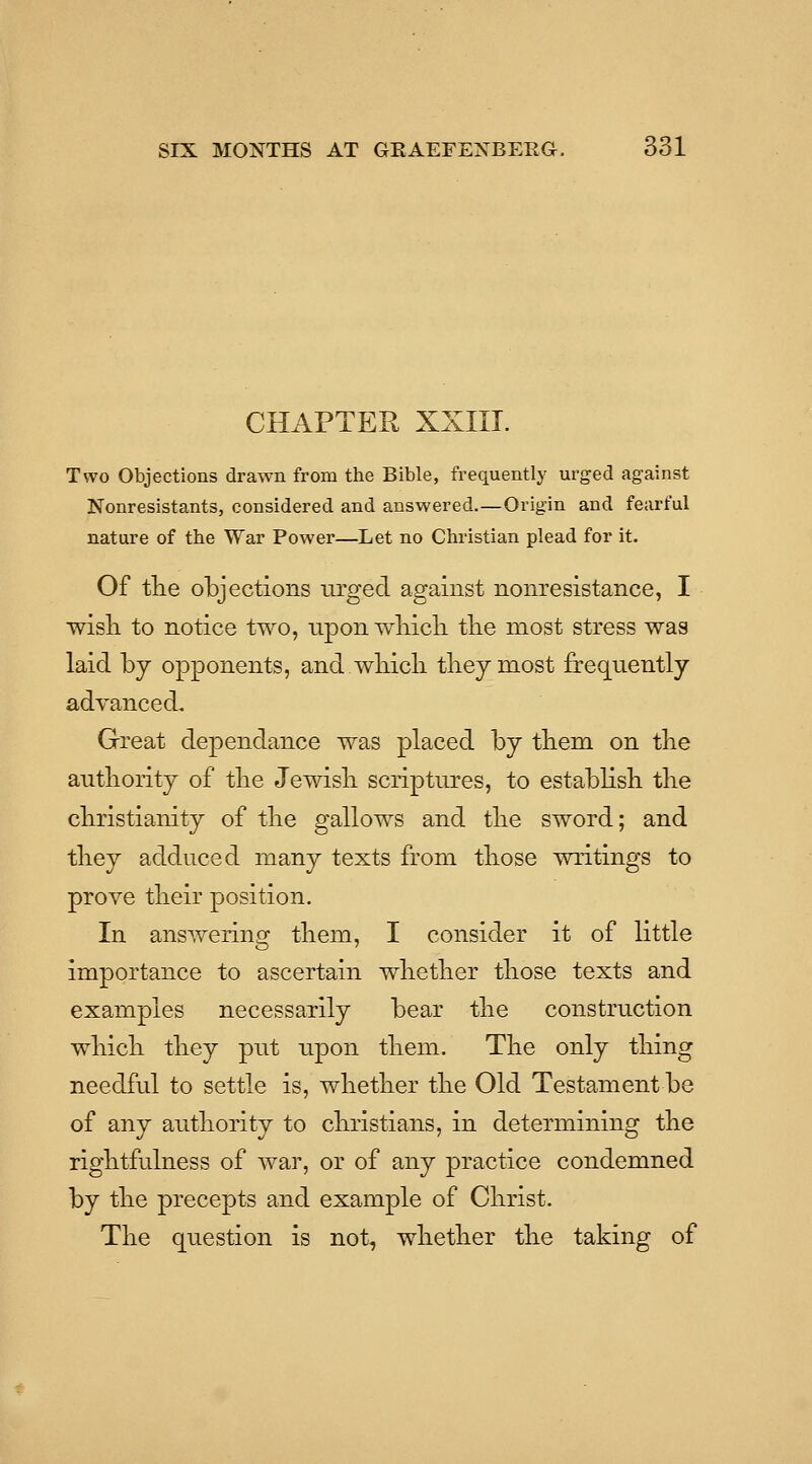 CHAPTER XXIIT. Two Objections drawn from the Bible, frequently urged against Nonresistants, considered and answered.—Origin and fearful nature of the War Power—Let no Christian plead for it. Of the objections urged against nonresistance, I wisli to notice two, upon wliicK tlie most stress was laid by opponents, and wliicli tbeymost frequently advanced. Great dependance was placed by tliem on tbe autliority of tlie Jewisli scriptures, to estabHsb the Christianity of the gallows and the sword; and they adduced many texts from those writings to prove their position. In answering them, I consider it of little importance to ascertain whether those texts and examples necessarily bear the construction which they put upon them. The only thing needful to settle is, whether the Old Testament be of any authority to christians, in determining the rightfulness of war, or of any practice condemned by the precepts and example of Christ. The question is not, whether the taking of