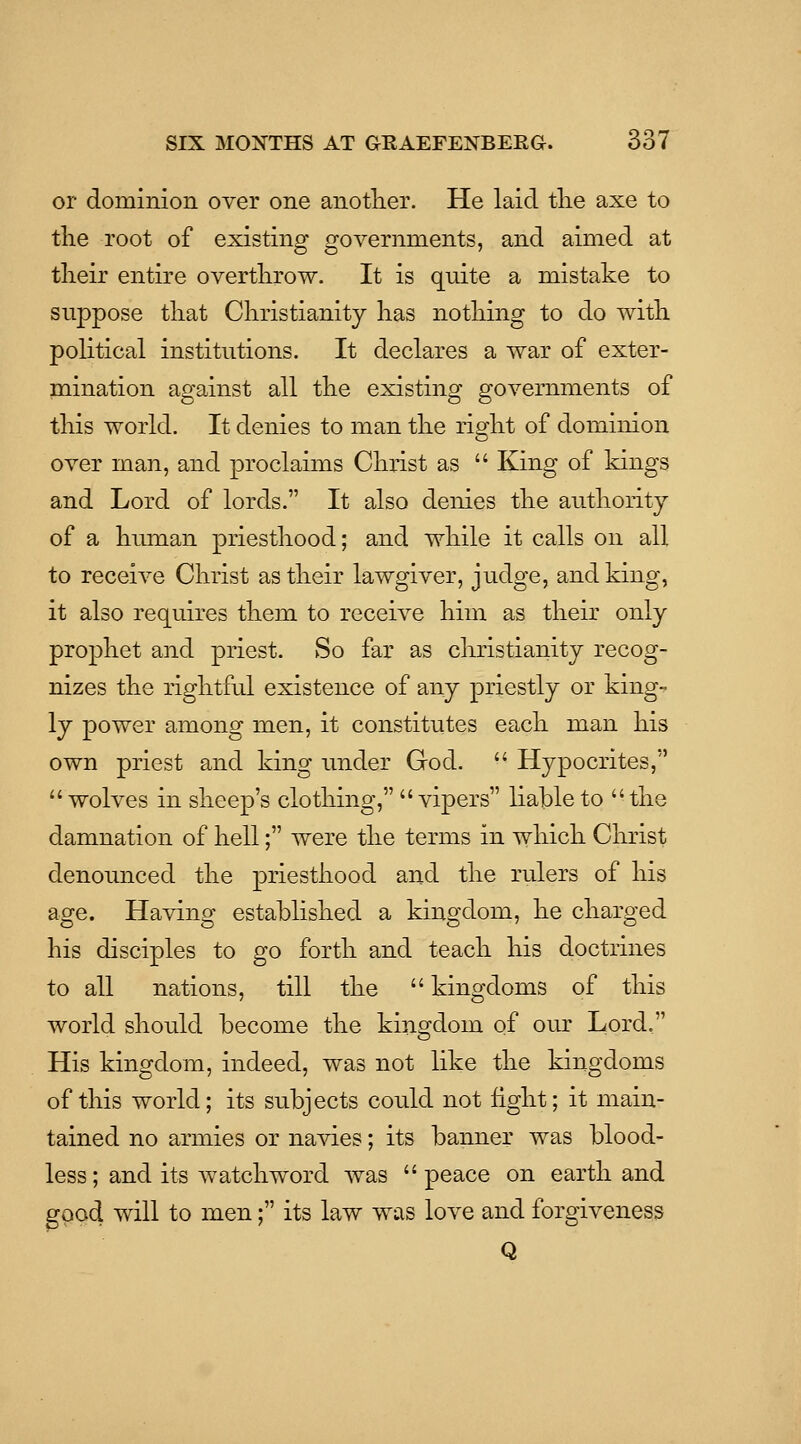 or dominion over one another. He laid tlie axe to tlie root of existing governments, and aimed at tlieir entire overthrow. It is quite a mistake to suppose tliat Cliristianity lias nothing to do with political institutions. It declares a war of exter- jnination against all the existing governments of this world. It denies to man the right of dominion over man, and proclaims Christ as  King of kings and Lord of lords. It also denies the authority of a human priesthood; and while it calls on all to receive Christ as their lawgiver, judge, and king, it also requires them to receive him as their only prophet and priest. So far as Christianity recog- nizes the rightful existence of any priestly or king- ly power among men, it constitutes each man his own priest and king under God.  Hypocrites,  wolves in sheep's clothing,  vipers liable to the damnation of hell; were the terms in which Christ denounced the priesthood and the rulers of his age. Having established a kingdom, he charged his disciples to go forth and teach his doctrines to all nations, till the  kingdoms of this world should become the kingdom of our Lord, His kingdom, indeed, was not like the kingdoms of this world; its su.bjects could not fight; it main- tained no armies or navies; its banner was blood- less ; and its Avatchword was  peace on earth and good will to men; its law was love and forgiveness Q