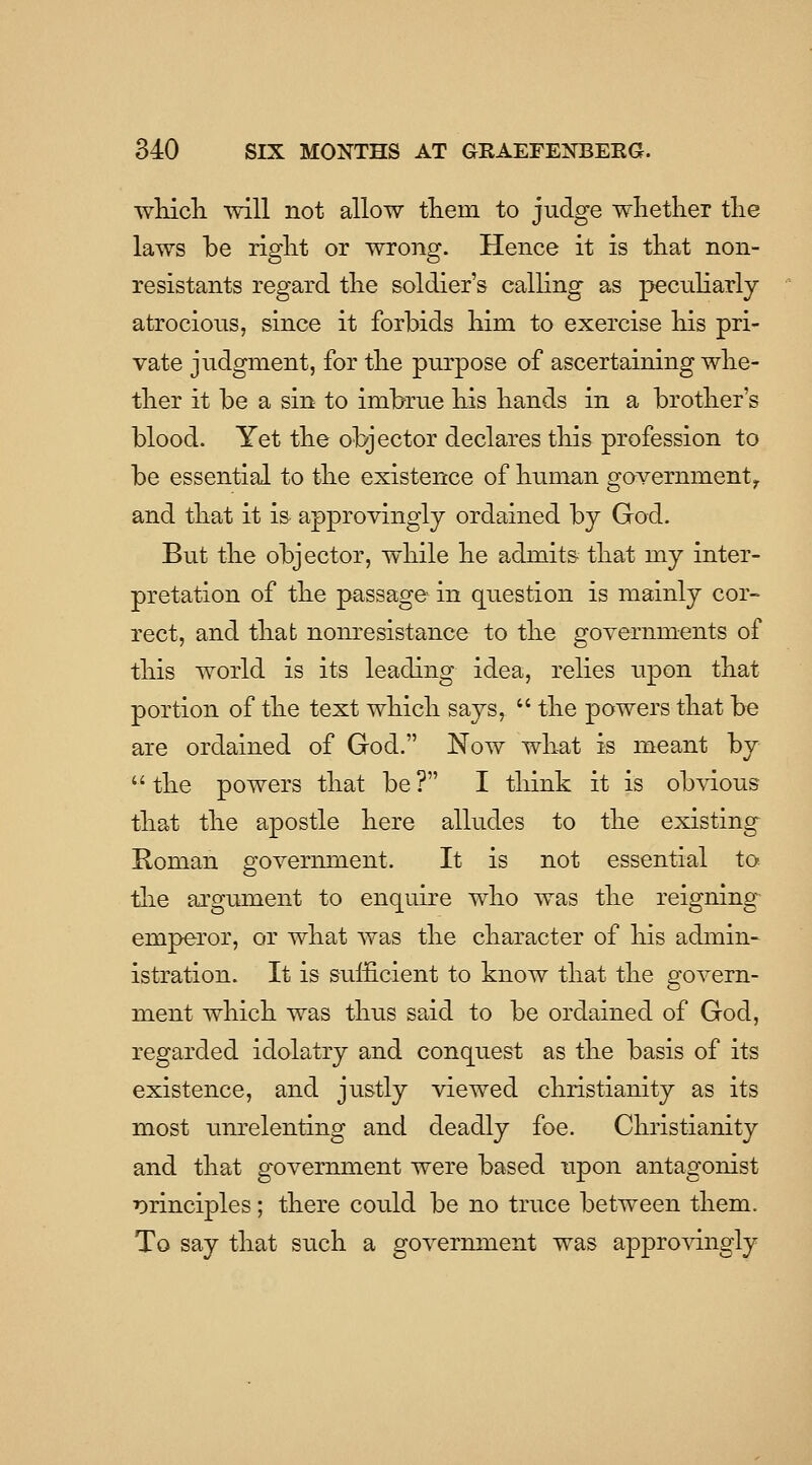 wHcli vvill not allow tliein to judge whether the laws be right or wrong. Hence it is that non- resistants regard the soldier's calhng as pecuHarly atrocious, since it forbids him to exercise his pri- vate judgment, for the purpose of ascertaining whe- ther it be a sin to imbrue his hands in a brother's blood. Yet the objector declares this profession to be essential to the existence of human government^ and that it is approvingly ordained by God. But the objector, while he admits that my inter- pretation of the passage in question is mainly cor- rect, and that nonresistance to the governments of this world is its leading idea, relies upon that portion of the text which says,  the powers that be are ordained of God. Now what is meant by  the powers that be ? I think it is obvious that the apostle here alludes to the existing Roman government. It is not essential to tlie argument to enquire who was the reigning-^ emperor, or what was the character of his admin- istration. It is sufficient to know that the govern- ment which was thus sa.id to be ordained of God, regarded idolatry and conquest as the basis of its existence, and justly viewed Christianity as its most unrelenting and deadly foe. Christianity and that government were based upon antagonist r)rinciples; there could be no truce between them. To say that such a government was approvingly