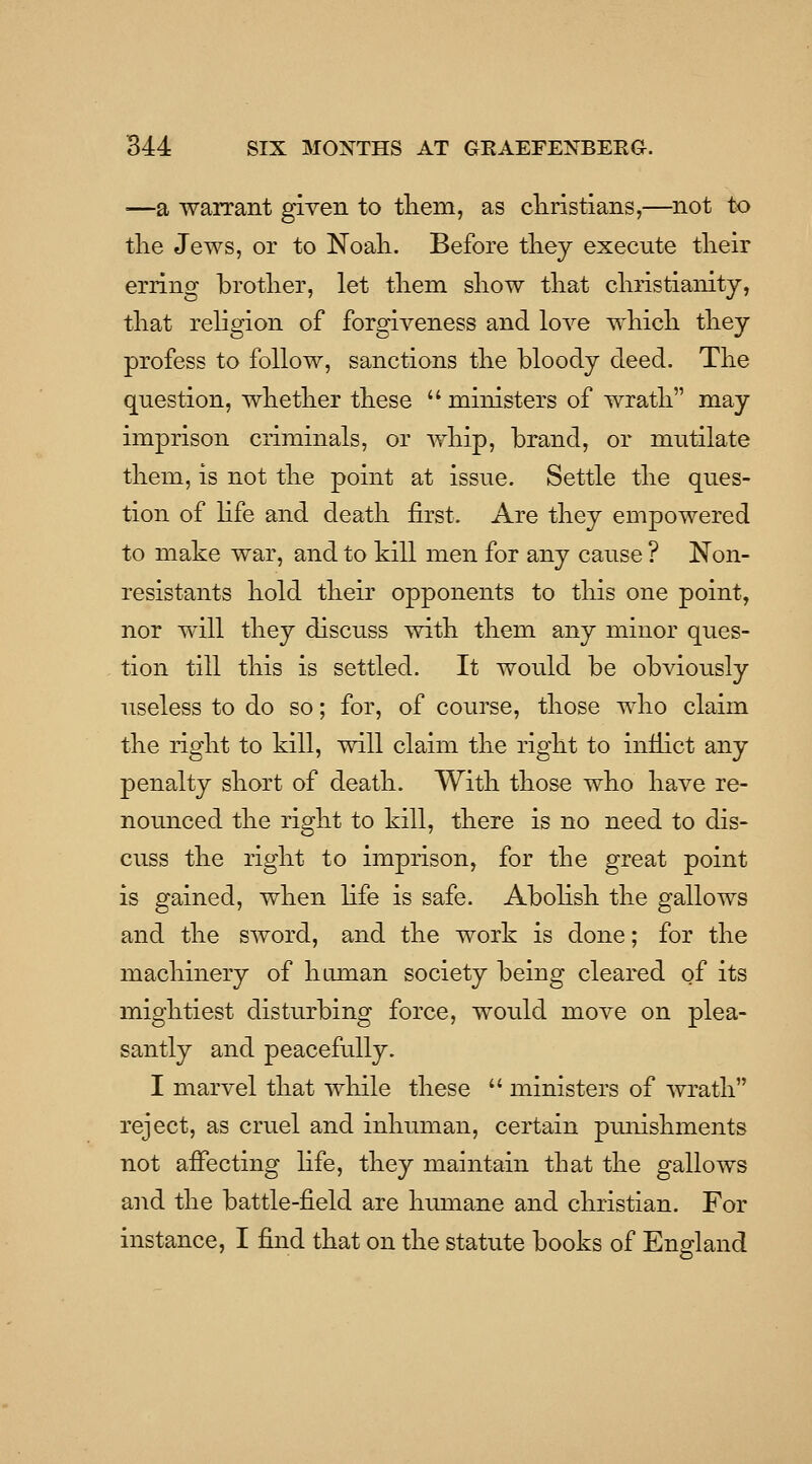 —a waiTant given to tliem, as cliristians,— tlie Jews, or to Noali. Before tliey execute tlieir erring brother, let tliem sliow tliat cliristianity, tliat religion of forgiveness and love which they profess to follow, sanctions the bloody deed. The question, whether these  ministers of wrath may imprison criminals, or whip, brand, or mutilate them, is not the point at issue. Settle the ques- tion of hfe and death first. Are they empowered to make war, and to kill men for any cause ? Non- resistants hold their opponents to this one point, nor will they discuss with them any minor ques- tion till this is settled. It would be obviously useless to do so; for, of course, those who claim the right to kill, will claim the right to inflict any penalty short of death. With those who have re- nounced the right to kill, there is no need to dis- cuss the right to imprison, for the great point is gained, when life is safe. Abohsh the gallows and the sword, and the work is done; for the machinery of human society being cleared of its mightiest disturbing force, woidd move on plea- santly and peacefully. I marvel that while these  ministers of wrath reject, as cruel and inhuman, certain punishments not affecting life, they maintain that the gallows and the battle-field are humane and christian. For instance, I find that on the statute books of England