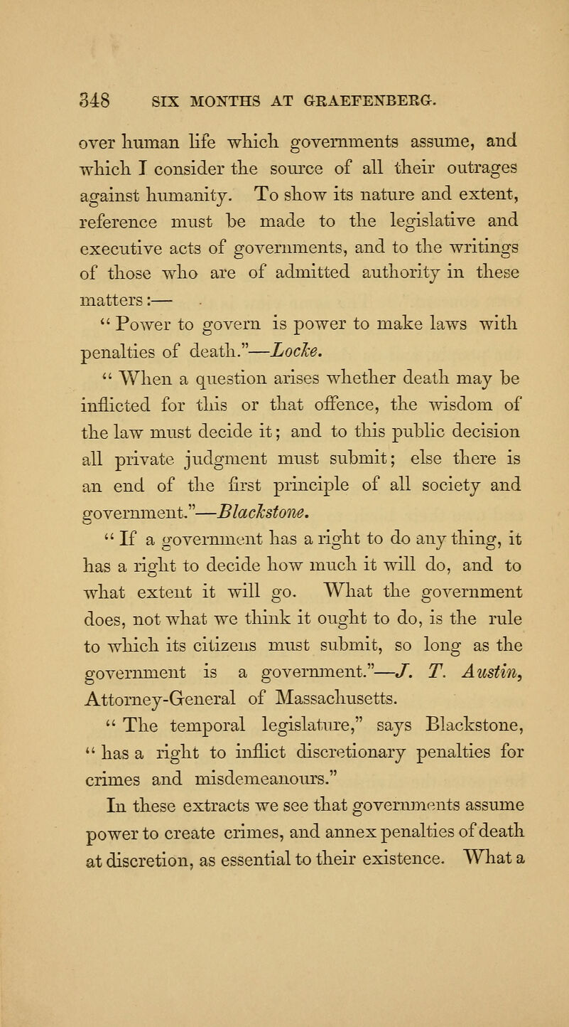 over human life wliicli governments assume, and wliicli I consider tlie source of all tlieir outrages against liumanitj. To sliow its nature and extent, reference must be made to tlie legislative and executive acts of governments, and to tlie writings of tliose wlio are of admitted authority in these matters:— *' Power to govern is power to make laws with penalties of death.—Locke.  When a question arises whether death may be inflicted for this or that offence, the wisdom of the law must decide it; and to this public decision all private judgment must submit; else there is an end of the first principle of all society and government,—BlacJcstone.  If a o-overnment has a right to do any thing, it has a right to decide how much it will do, and to what extent it will go. What the government does, not what we think it ought to do, is the rule to which its citizens must submit, so long as the government is a govermnent.—J. T. Austin, Attorney-General of Massachusetts.  The temporal legislatiu^e, says Blackstone, *' has a right to inflict discretionary penalties for crimes and misdemeanours. In these extracts we see that governments assume power to create crimes, and annex penalties of death at discretion, as essential to their existence. What a