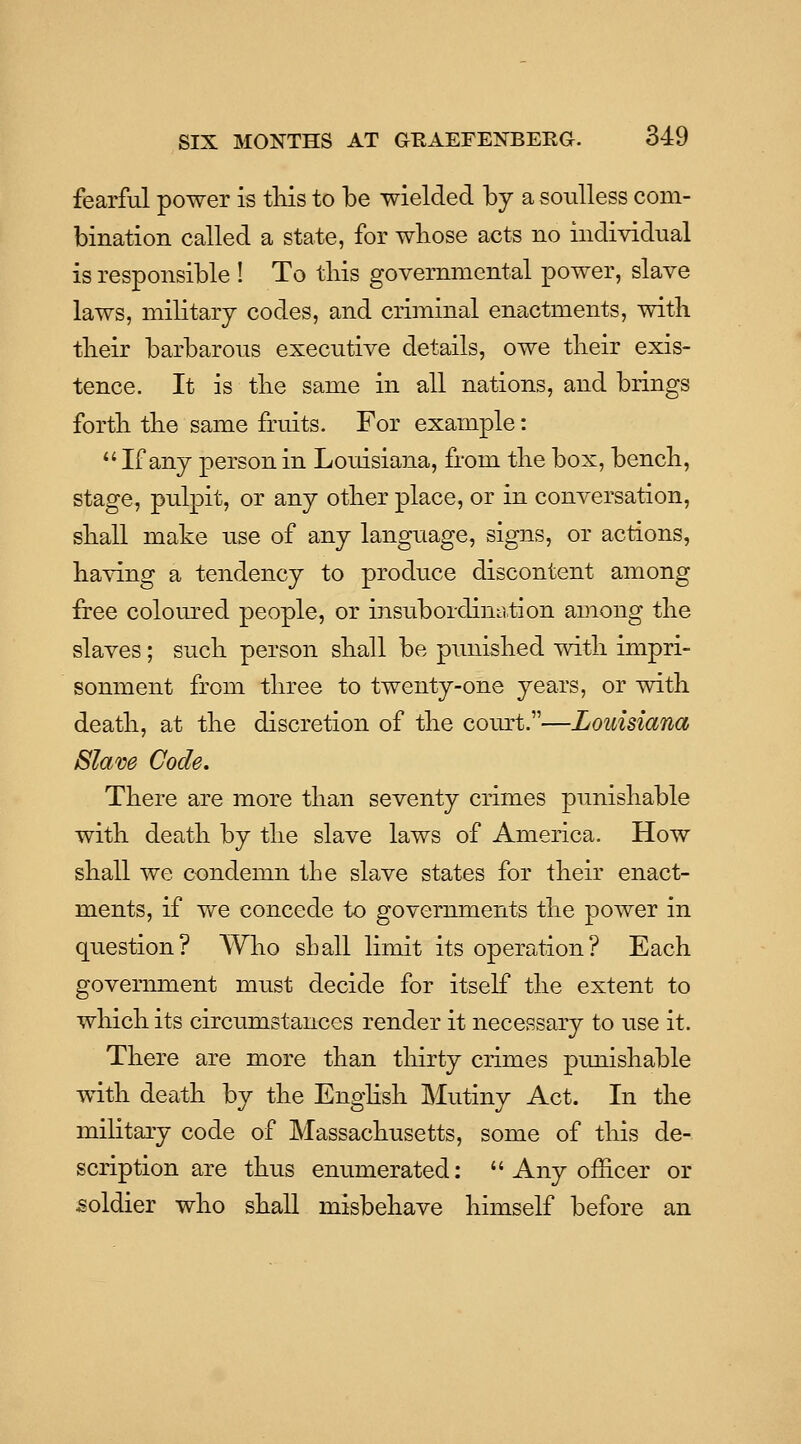 fearful power is tliis to be wielded by a soulless com- bination called a state, for wliose acts no individual is responsible ! To tliis governmental power, slave laws, military codes, and criminal enactments, with tbeir barbarous executive details, owe tlieir exis- tence. It is tlie same in all nations, and brings fortli tlie same fruits. For example:  If any person in Louisiana, from tlie box, bench, stage, pulpit, or any other place, or in conversation, shall make use of any language, signs, or actions, having a tendency to produce discontent among free coloured people, or insubordimition among the slaves; such person shall be punished with impri- sonment from three to twenty-one years, or with death, at the discretion of the cornet.—Louisiana Slam Code. There are more than seventy crimes punishable with death by the slave laws of America. How shall we condemn the slave states for their enact- ments, if we concede to governments the power in question? Who sLall limit its operation? Each govennnent must decide for itself the extent to which its circumstances render it necessary to use it. There are more than thirty crimes punishable with death by the EngHsh Mutiny Act. In the military code of Massachusetts, some of this de- scription are thus enumerated;  Any officer or soldier who shall misbehave himself before an