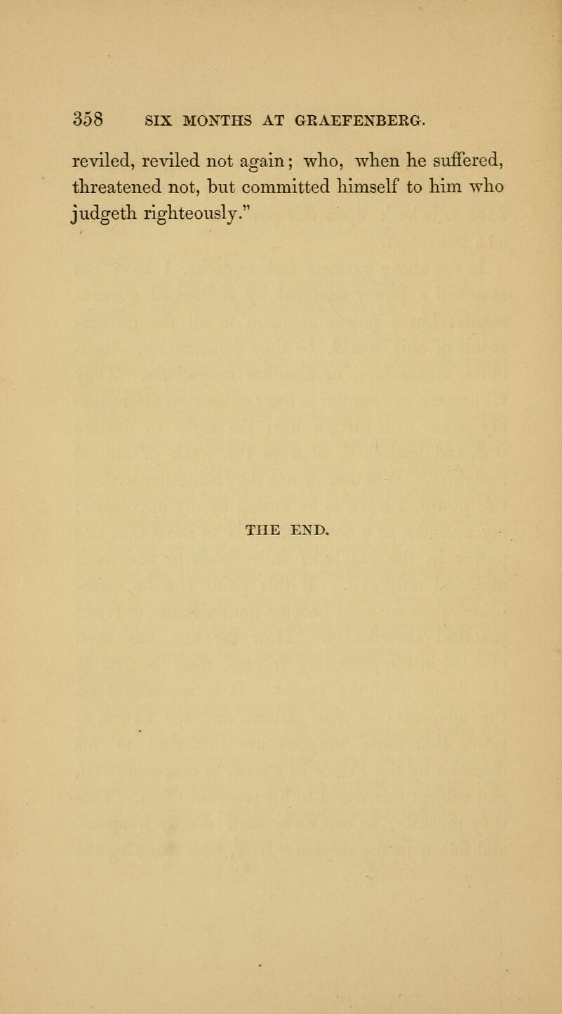 reviled, reviled not again; wlio, wKen he suffered, threatened not, but committed himself to him who judgeth righteously. THE END.