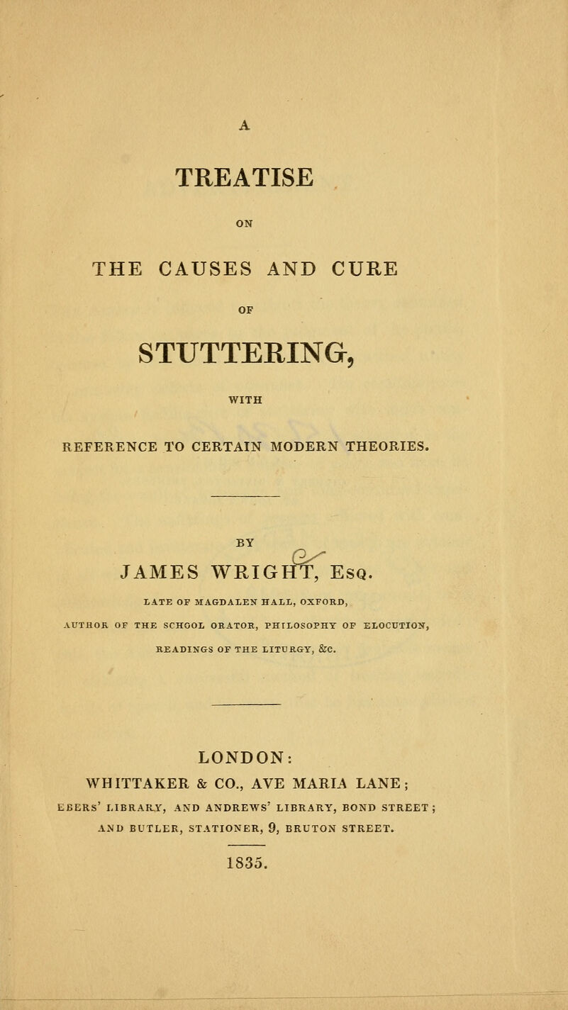 TREATISE THE CAUSES AND CURE STUTTERINGr, REFERENCE TO CERTAIN MODERN THEORIES. tfrT JAMES WRIGHT, Esq. LATE OF MAGDALEN HALL, OXFORD, AUTflOE, OF THE SCHOOL ORATOR, PHILOSOPHY OP ELOCUTION, READINGS OF THE LITURGY, &C. LONDON: WHITTAKER & CO., AVE MARIA LANE; EBERS' I<IBRAR,Y, AND ANDREWS' LIBRARY, BOND STREET: AND BUTLER, STATIONER, 9, BRUTON STREET. 1835.