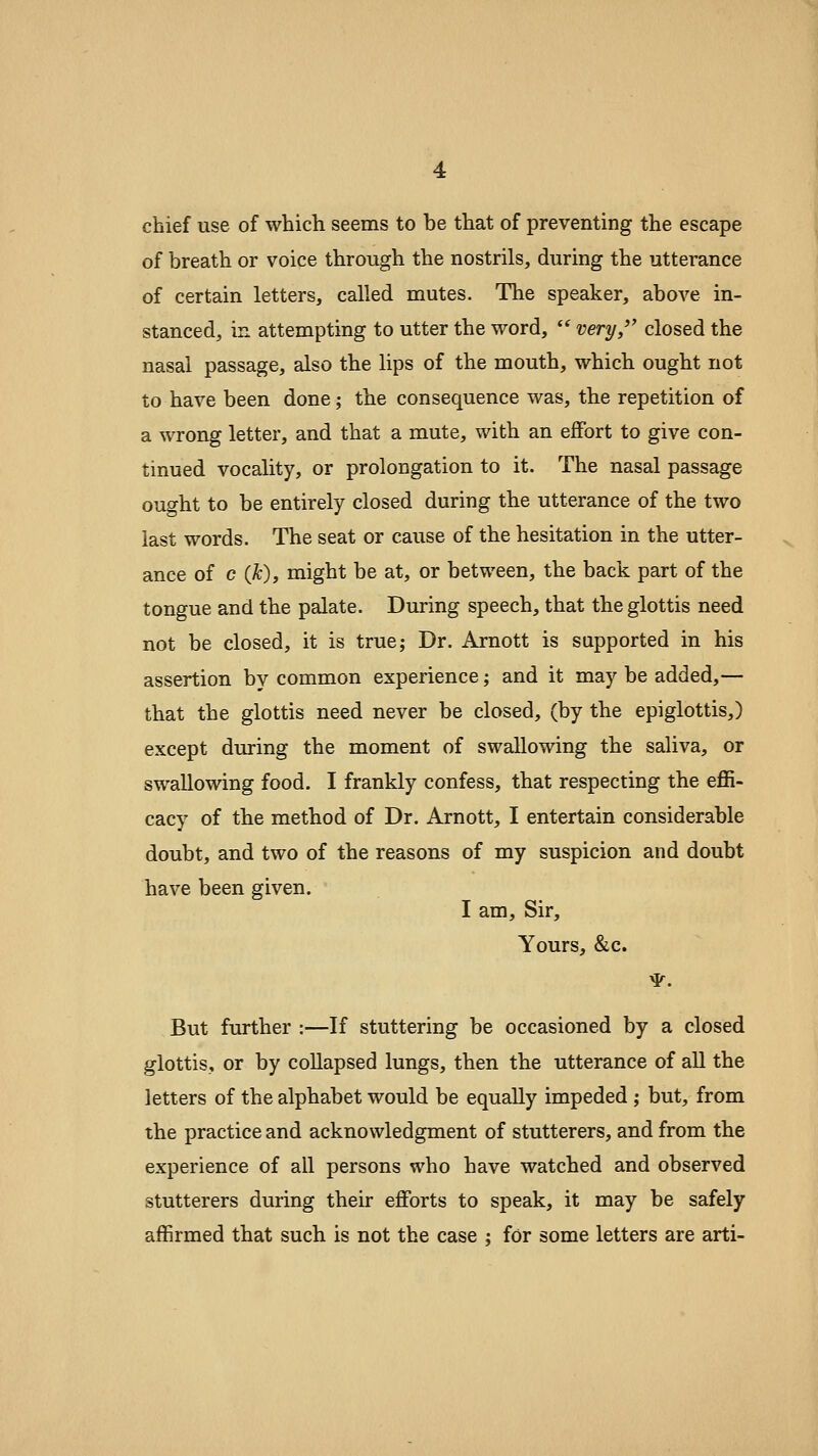 chief use of which seems to be that of preventing the escape of breath or voice through the nostrils, during the utterance of certain letters, called mutes. The speaker, above in- stanced, in attempting to utter the word,  very, closed the nasal passage, also the lips of the mouth, which ought not to have been done; the consequence was, the repetition of a wrong letter, and that a mute, with an effort to give con- tinued vocality, or prolongation to it. The nasal passage ought to be entirely closed during the utterance of the two last words. The seat or cause of the hesitation in the utter- ance of c (yt), might be at, or between, the back part of the tongue and the palate. During speech, that the glottis need not be closed, it is true; Dr. Arnott is supported in his assertion by common experience; and it may be added,— that the glottis need never be closed, (by the epiglottis,) except during the moment of swallowing the saliva, or swallowing food. I frankly confess, that respecting the effi- cacy of tbe method of Dr. Arnott, I entertain considerable doubt, and two of the reasons of my suspicion and doubt have been given. I am. Sir, Yours, &c. ^. But further :—If stuttering be occasioned by a closed glottis, or by collapsed lungs, then the utterance of all the letters of the alphabet would be equally impeded ; but, from the practice and acknowledgment of stutterers, and from the experience of all persons who have watched and observed stutterers during their efforts to speak, it may be safely affirmed that such is not the case : for some letters are arti-